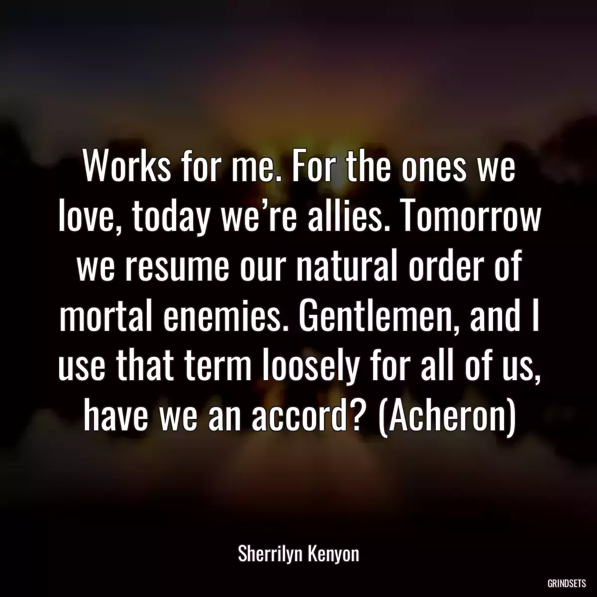 Works for me. For the ones we love, today we’re allies. Tomorrow we resume our natural order of mortal enemies. Gentlemen, and I use that term loosely for all of us, have we an accord? (Acheron)