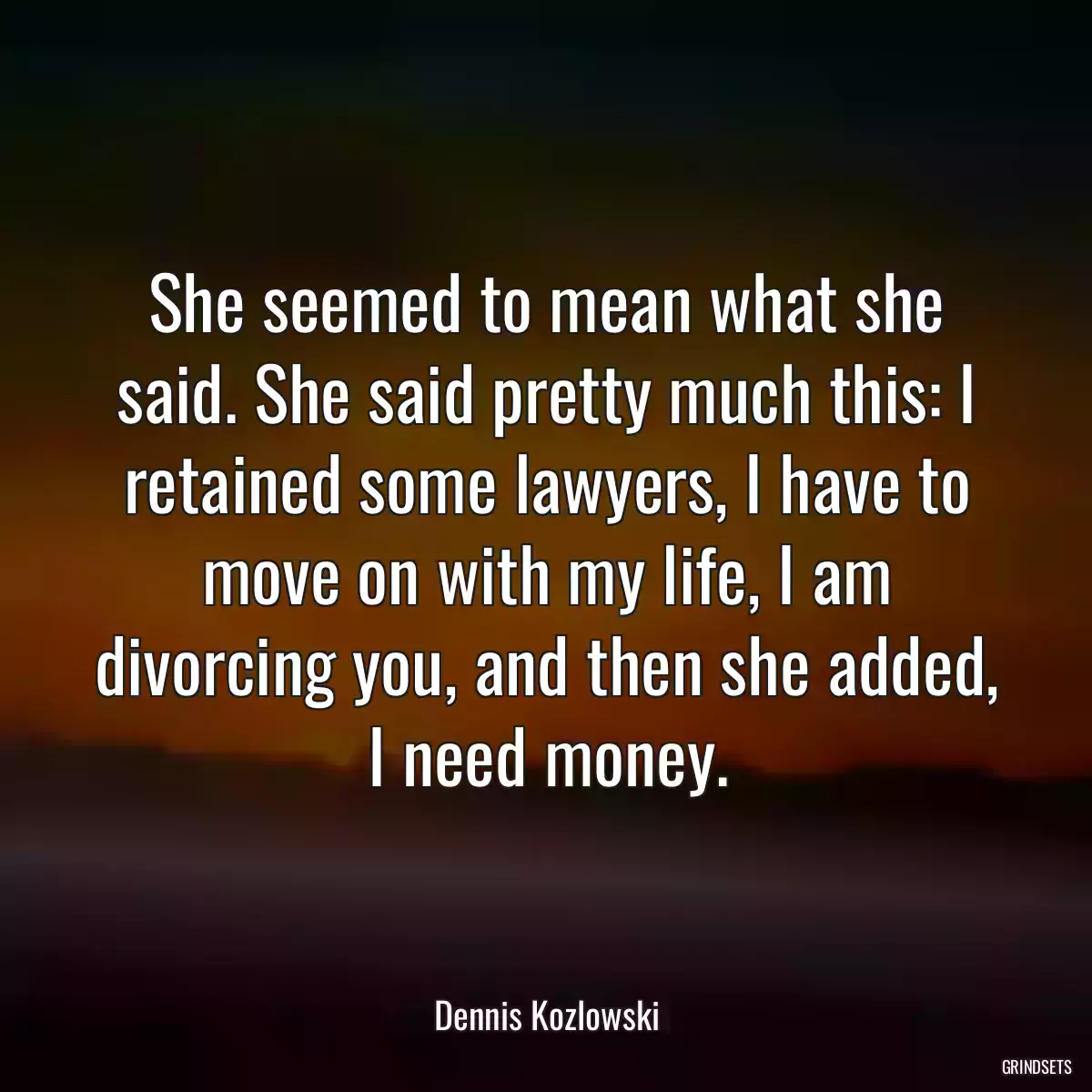 She seemed to mean what she said. She said pretty much this: I retained some lawyers, I have to move on with my life, I am divorcing you, and then she added, I need money.