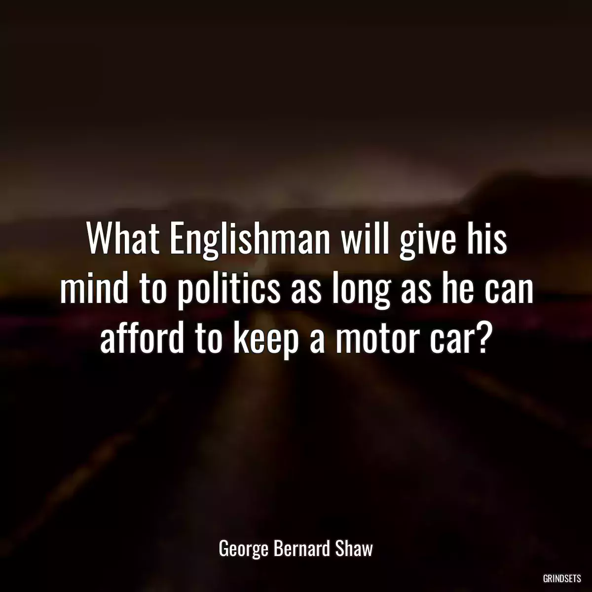 What Englishman will give his mind to politics as long as he can afford to keep a motor car?