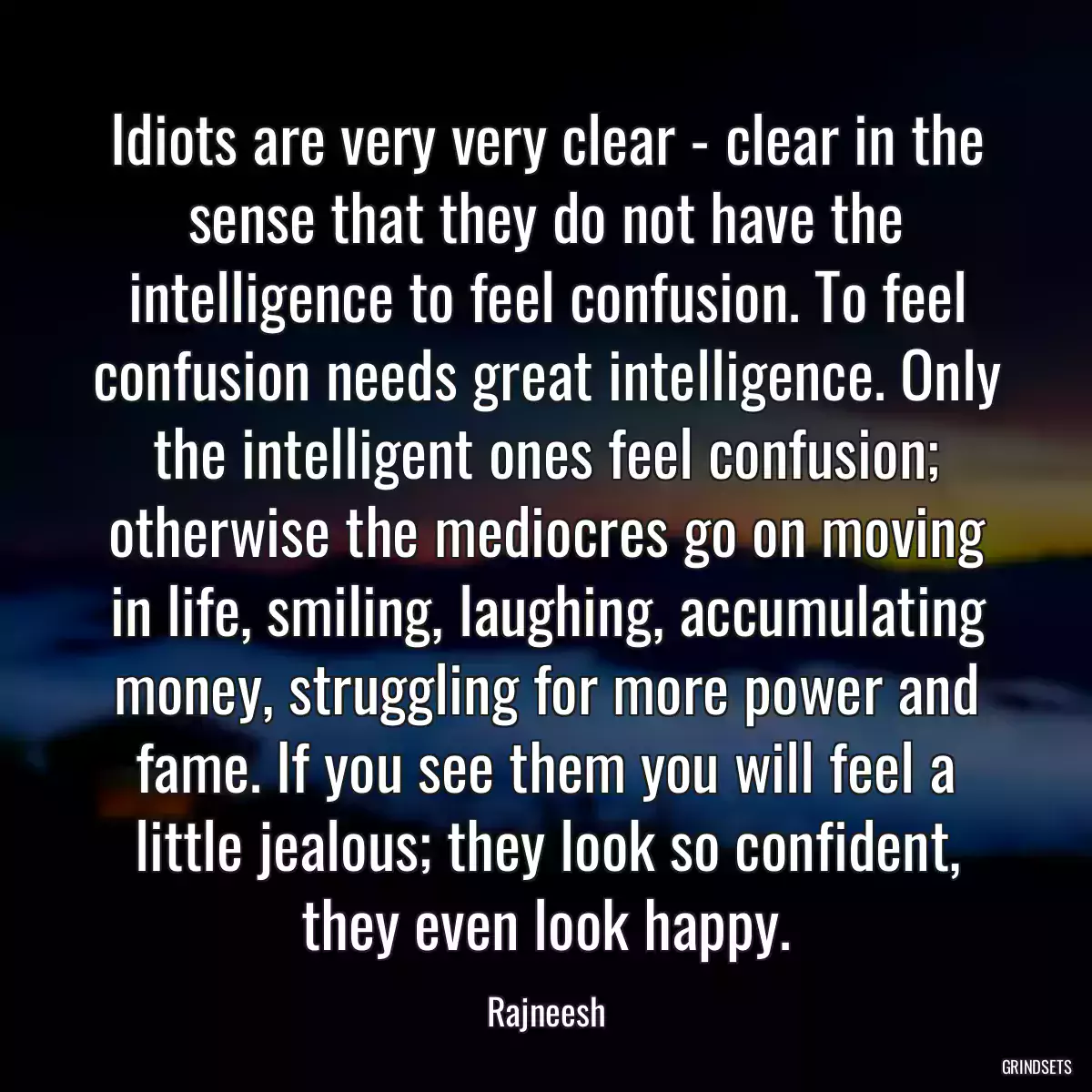 Idiots are very very clear - clear in the sense that they do not have the intelligence to feel confusion. To feel confusion needs great intelligence. Only the intelligent ones feel confusion; otherwise the mediocres go on moving in life, smiling, laughing, accumulating money, struggling for more power and fame. If you see them you will feel a little jealous; they look so confident, they even look happy.