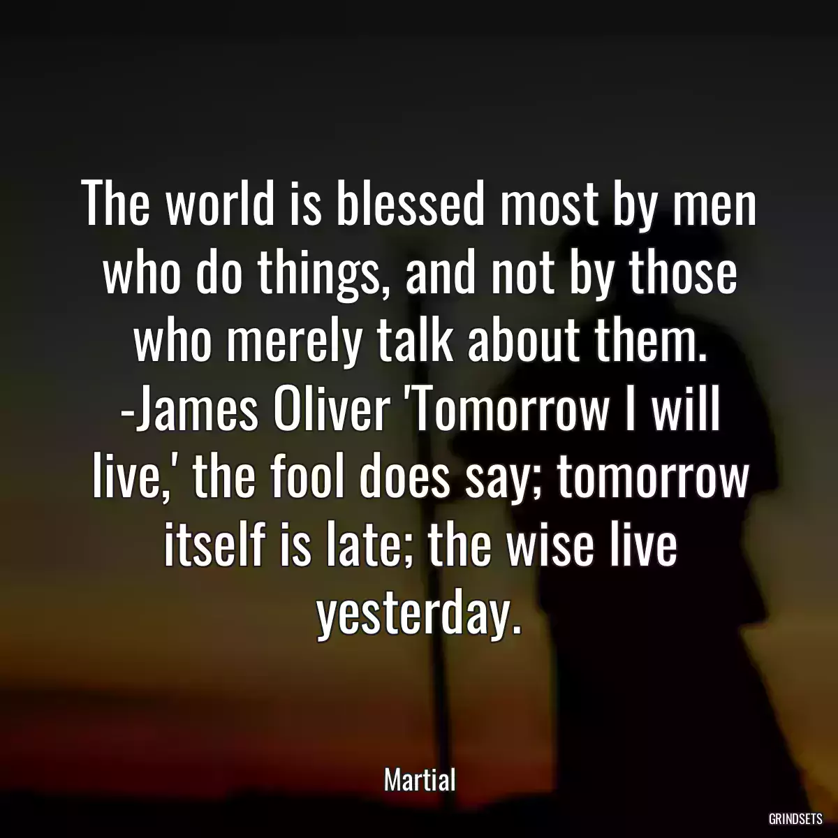 The world is blessed most by men who do things, and not by those who merely talk about them. -James Oliver \'Tomorrow I will live,\' the fool does say; tomorrow itself is late; the wise live yesterday.