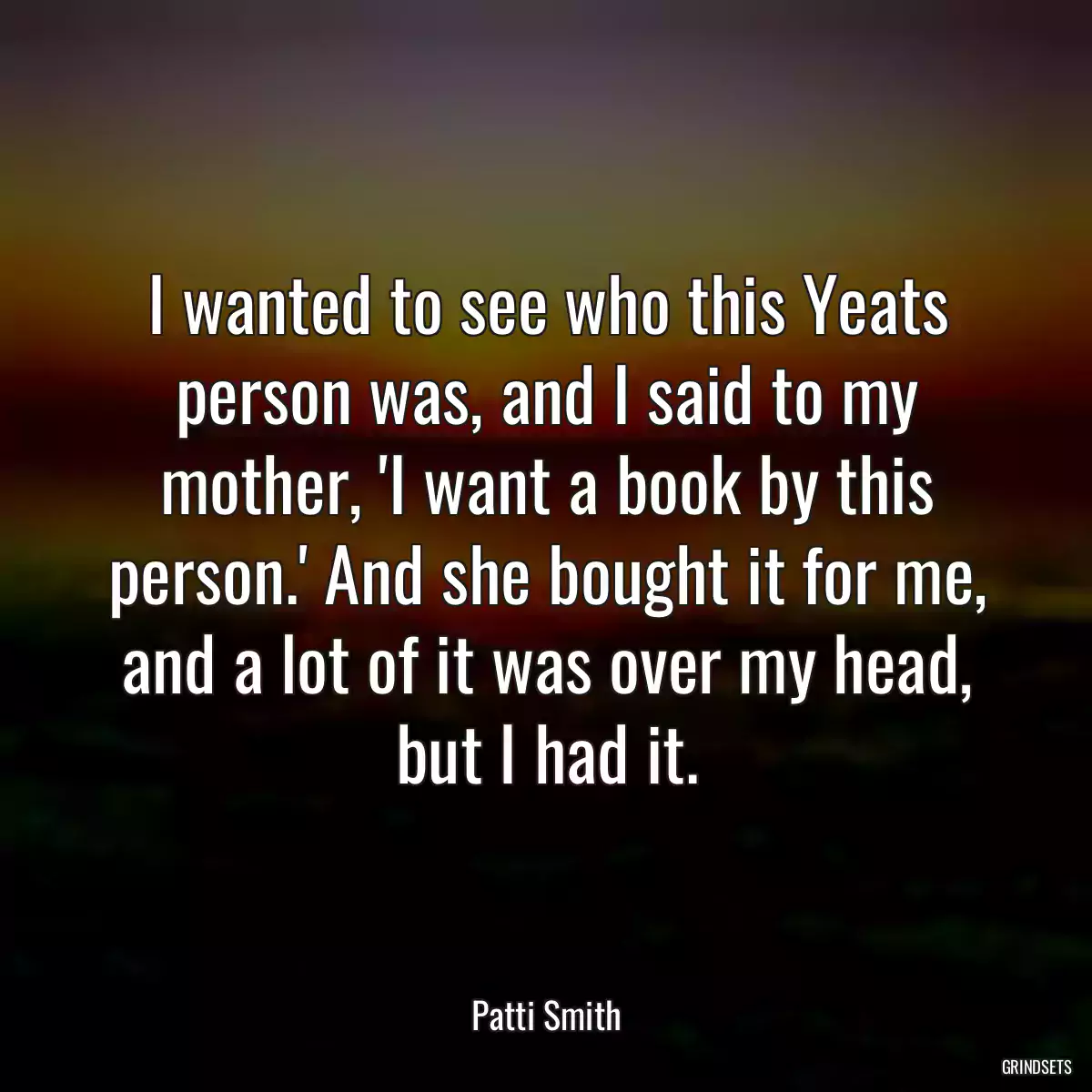 I wanted to see who this Yeats person was, and I said to my mother, \'I want a book by this person.\' And she bought it for me, and a lot of it was over my head, but I had it.