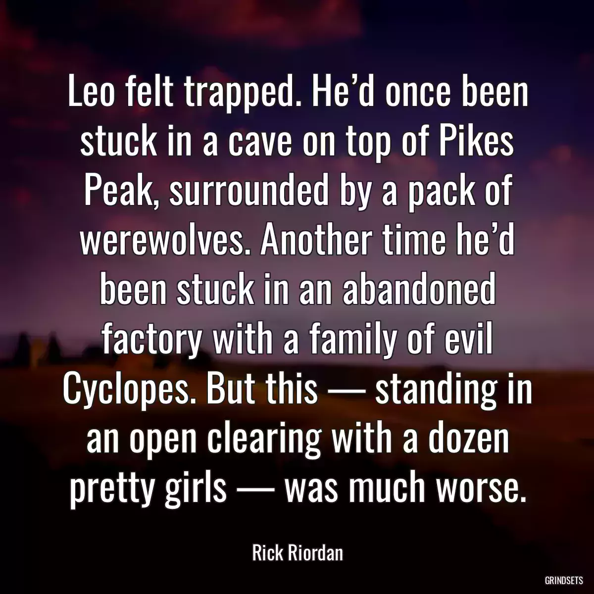 Leo felt trapped. He’d once been stuck in a cave on top of Pikes Peak, surrounded by a pack of werewolves. Another time he’d been stuck in an abandoned factory with a family of evil Cyclopes. But this — standing in an open clearing with a dozen pretty girls — was much worse.