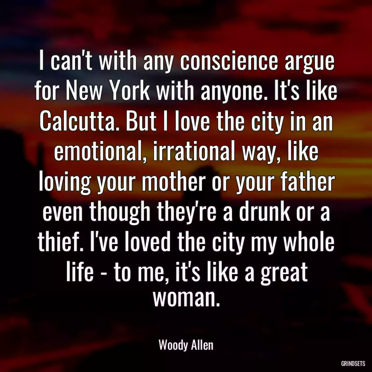 I can\'t with any conscience argue for New York with anyone. It\'s like Calcutta. But I love the city in an emotional, irrational way, like loving your mother or your father even though they\'re a drunk or a thief. I\'ve loved the city my whole life - to me, it\'s like a great woman.