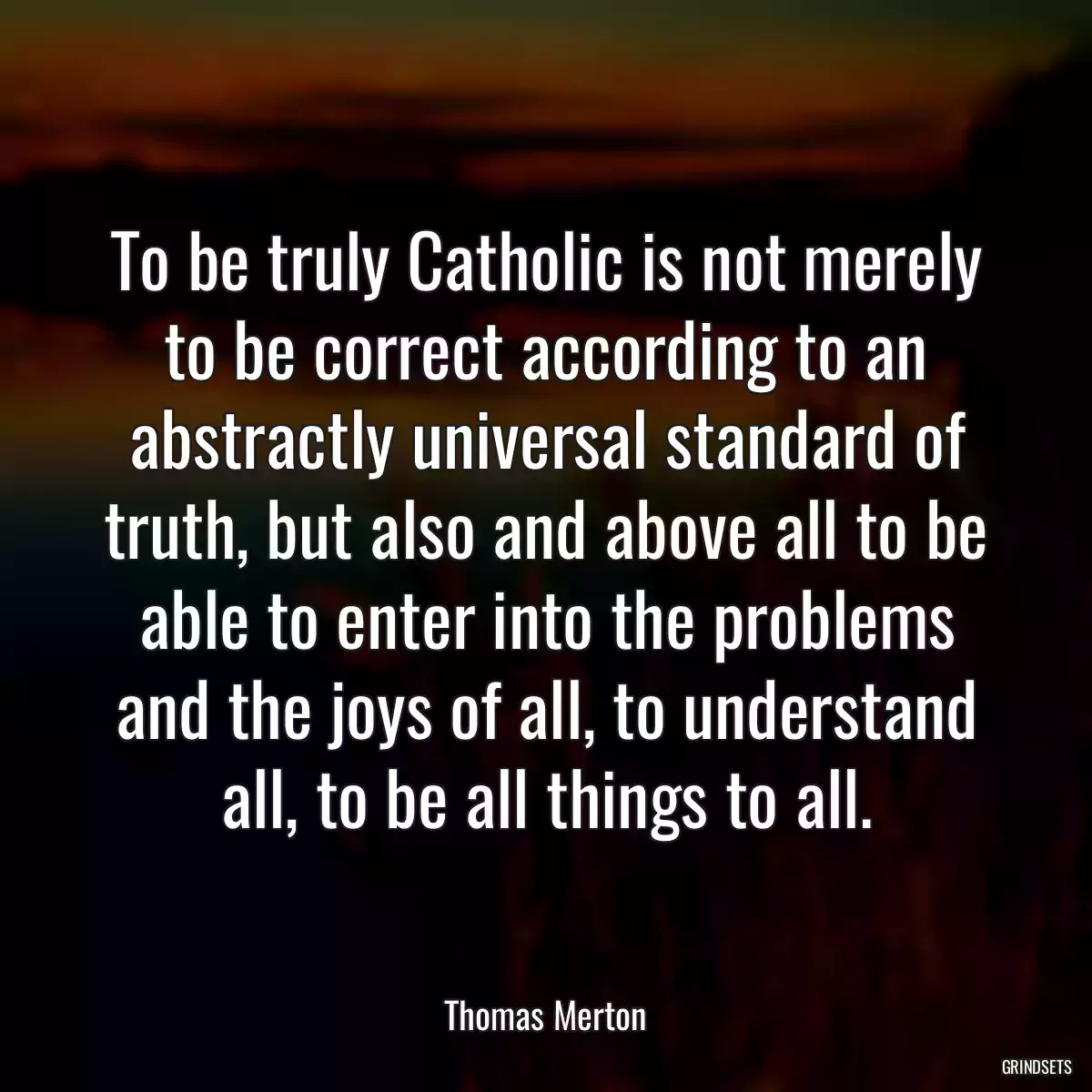 To be truly Catholic is not merely to be correct according to an abstractly universal standard of truth, but also and above all to be able to enter into the problems and the joys of all, to understand all, to be all things to all.