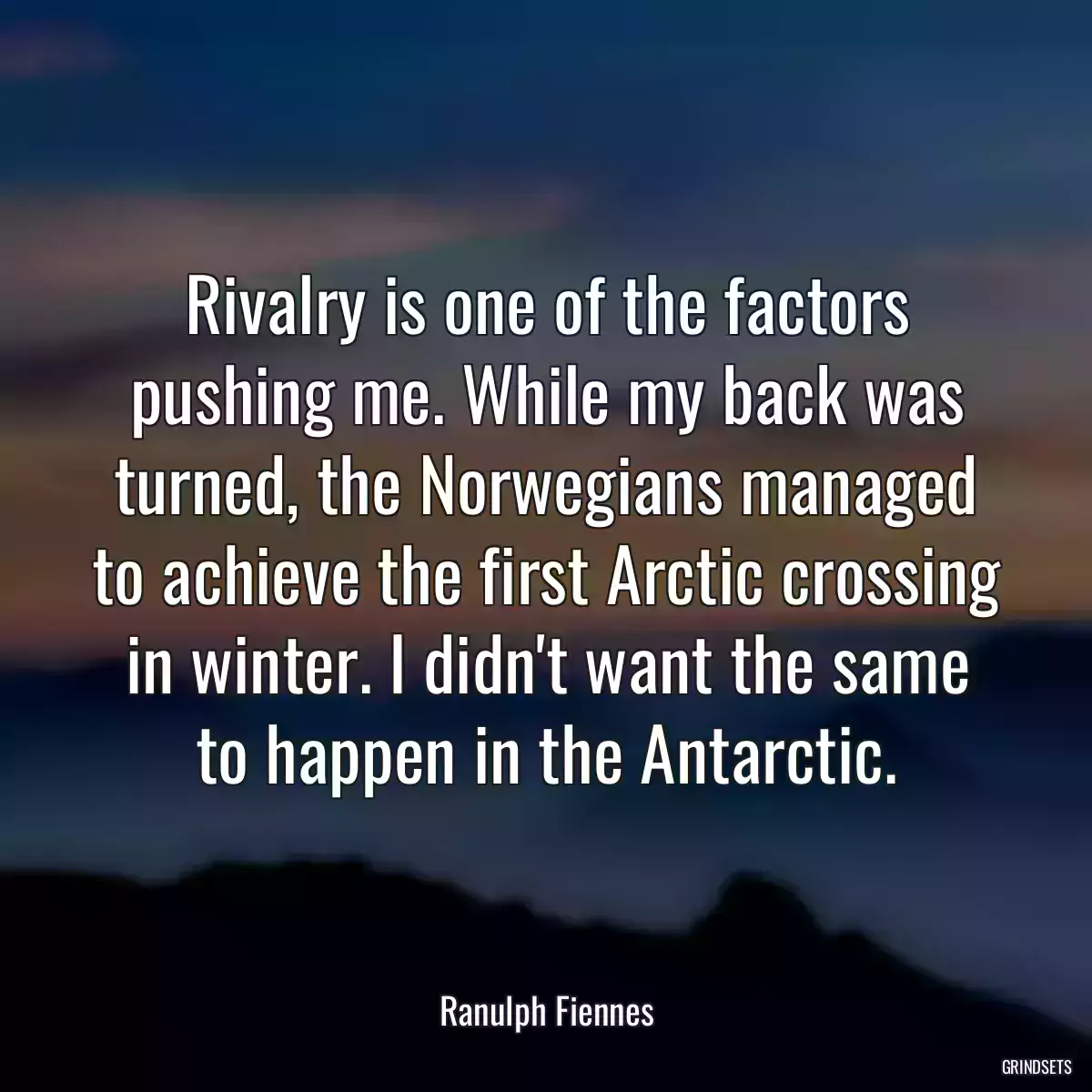 Rivalry is one of the factors pushing me. While my back was turned, the Norwegians managed to achieve the first Arctic crossing in winter. I didn\'t want the same to happen in the Antarctic.