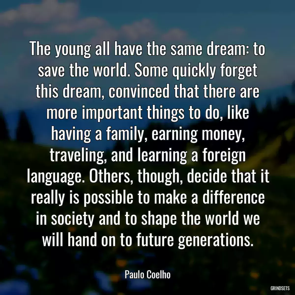 The young all have the same dream: to save the world. Some quickly forget this dream, convinced that there are more important things to do, like having a family, earning money, traveling, and learning a foreign language. Others, though, decide that it really is possible to make a difference in society and to shape the world we will hand on to future generations.