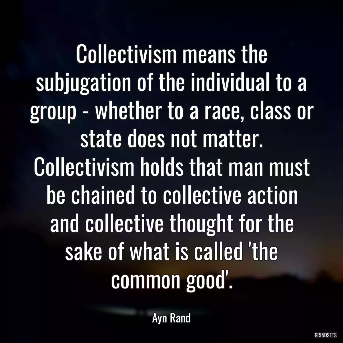 Collectivism means the subjugation of the individual to a group - whether to a race, class or state does not matter. Collectivism holds that man must be chained to collective action and collective thought for the sake of what is called \'the common good\'.