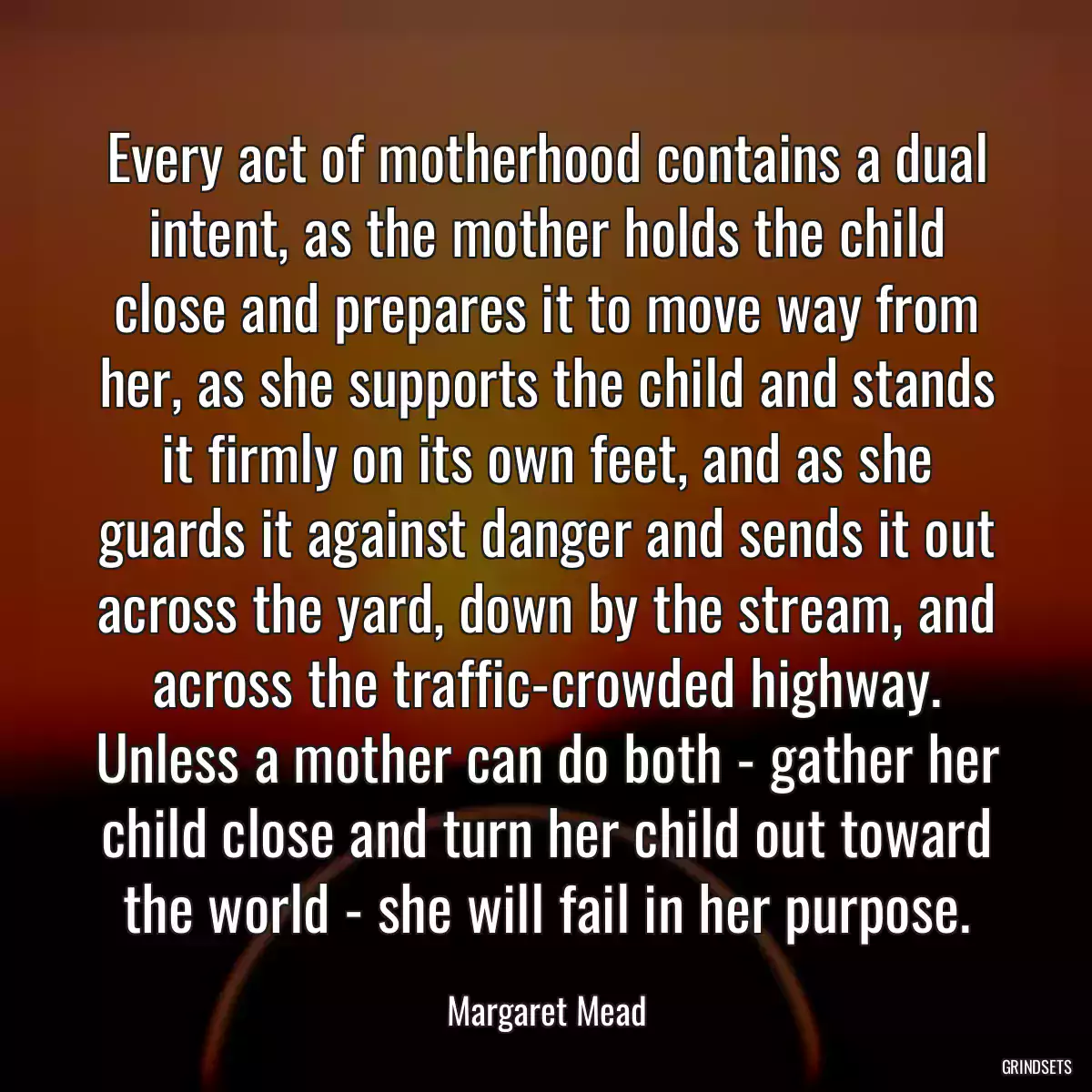 Every act of motherhood contains a dual intent, as the mother holds the child close and prepares it to move way from her, as she supports the child and stands it firmly on its own feet, and as she guards it against danger and sends it out across the yard, down by the stream, and across the traffic-crowded highway. Unless a mother can do both - gather her child close and turn her child out toward the world - she will fail in her purpose.