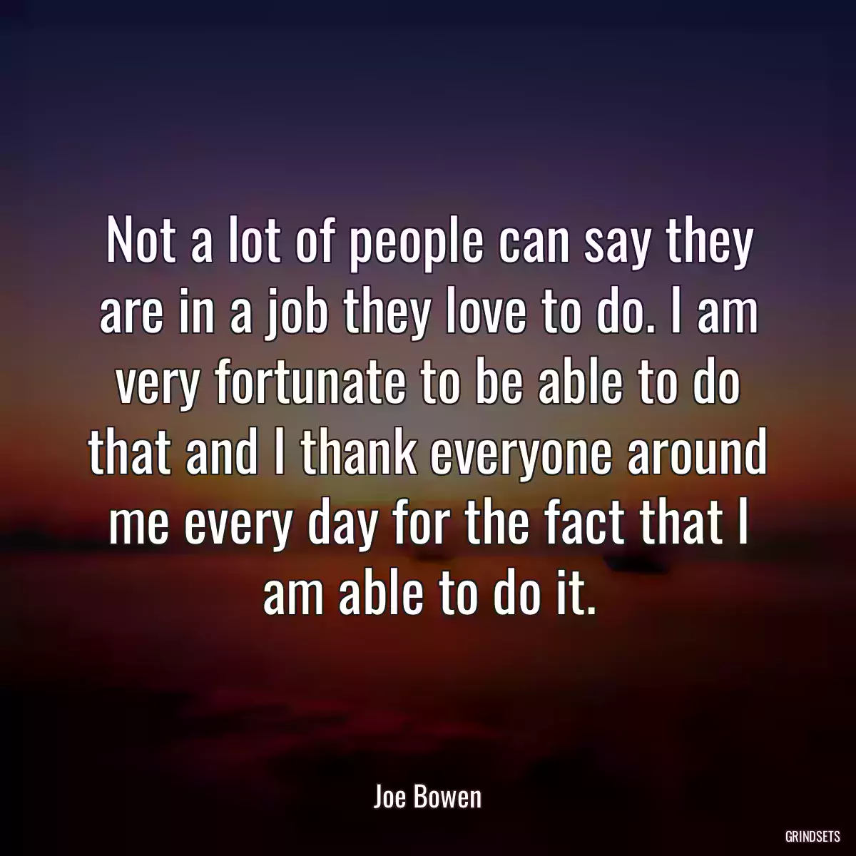 Not a lot of people can say they are in a job they love to do. I am very fortunate to be able to do that and I thank everyone around me every day for the fact that I am able to do it.