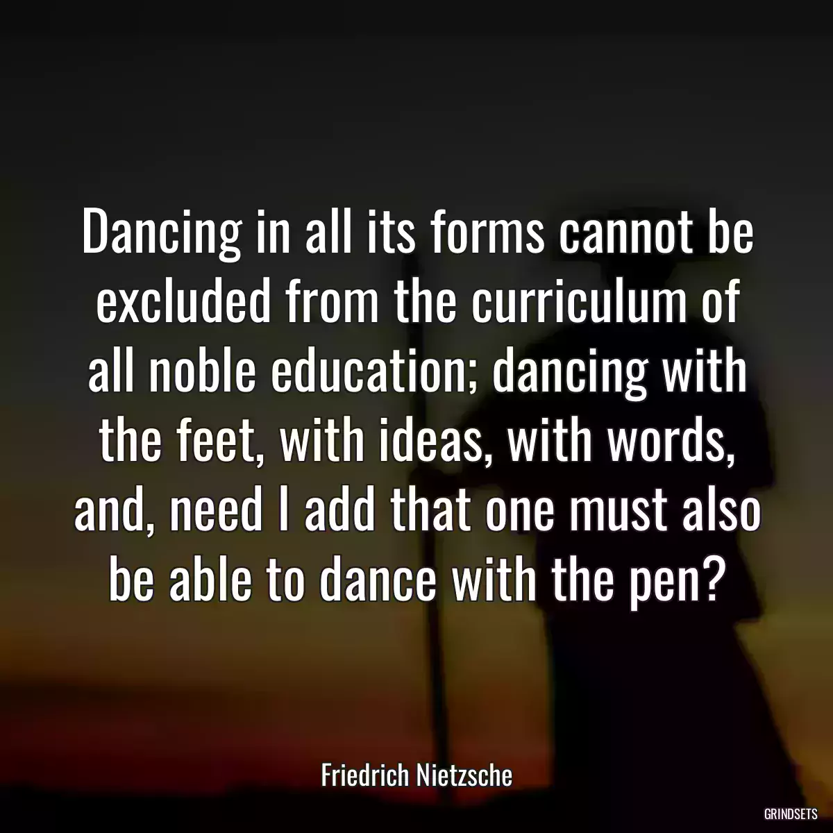 Dancing in all its forms cannot be excluded from the curriculum of all noble education; dancing with the feet, with ideas, with words, and, need I add that one must also be able to dance with the pen?