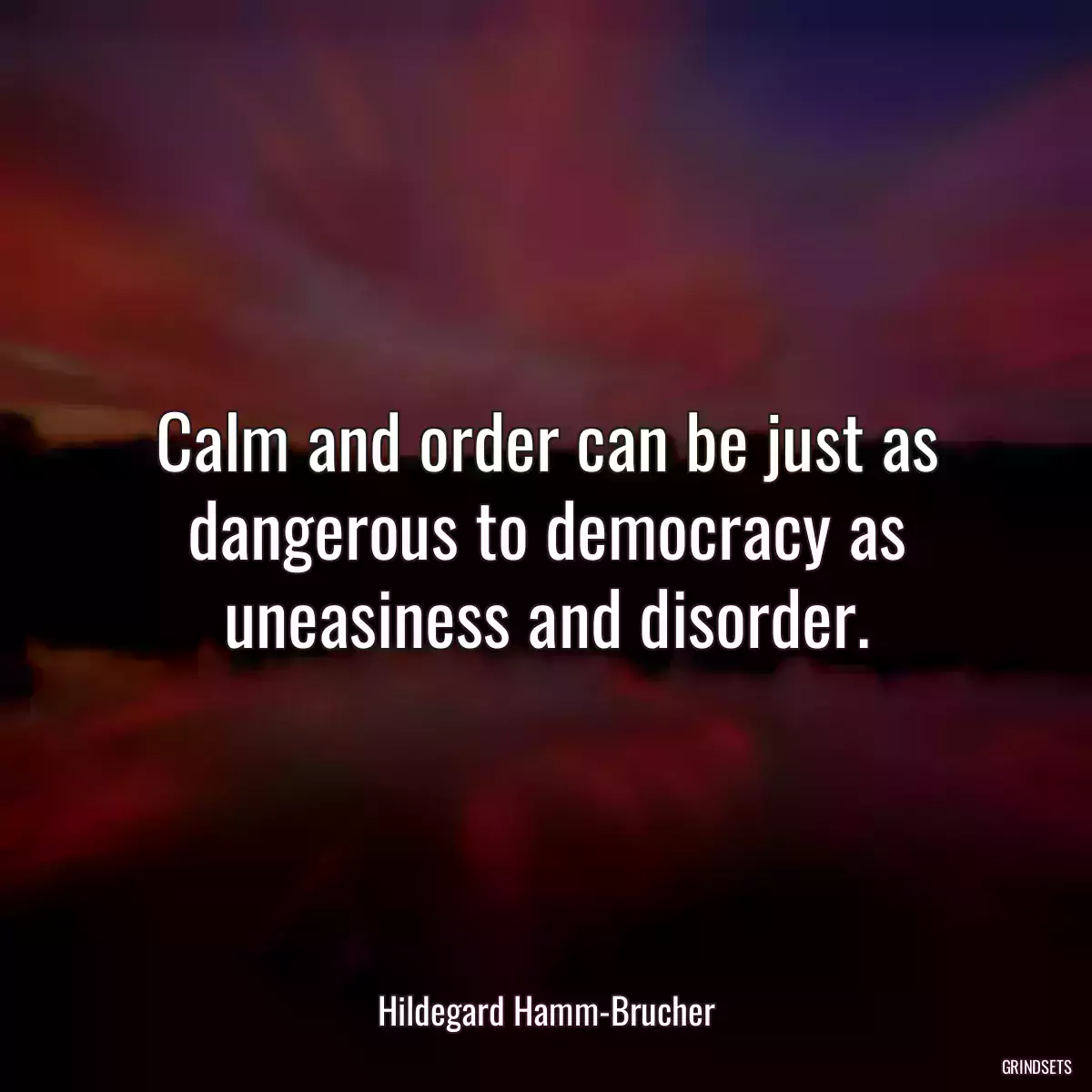 Calm and order can be just as dangerous to democracy as uneasiness and disorder.