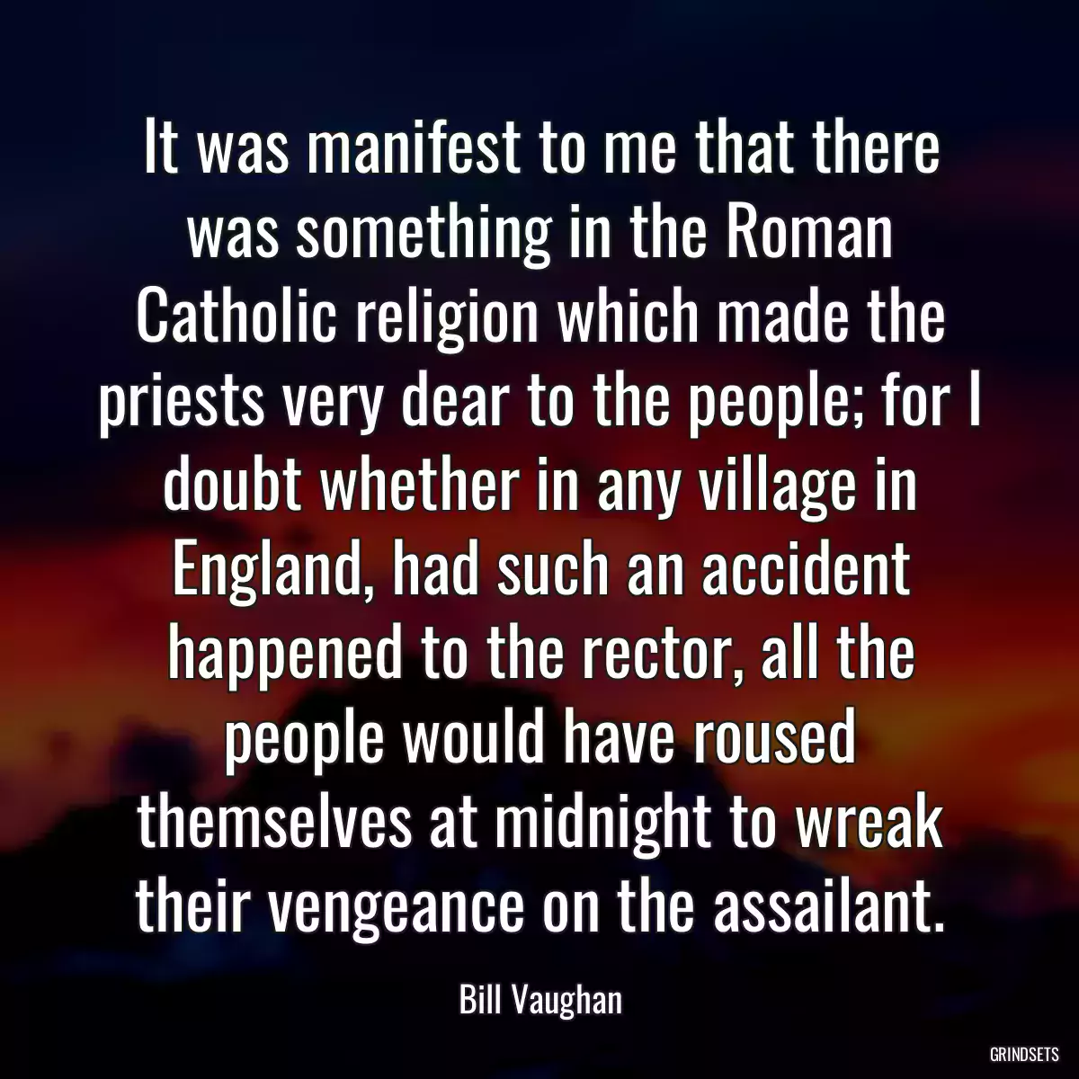 It was manifest to me that there was something in the Roman Catholic religion which made the priests very dear to the people; for I doubt whether in any village in England, had such an accident happened to the rector, all the people would have roused themselves at midnight to wreak their vengeance on the assailant.