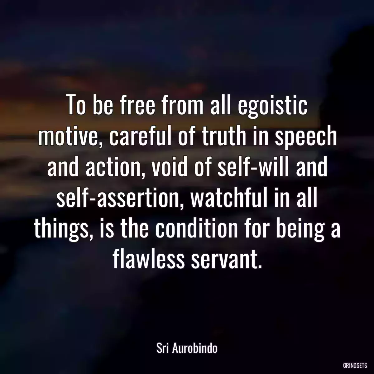 To be free from all egoistic motive, careful of truth in speech and action, void of self-will and self-assertion, watchful in all things, is the condition for being a flawless servant.