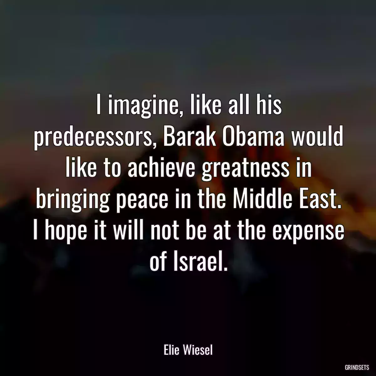 I imagine, like all his predecessors, Barak Obama would like to achieve greatness in bringing peace in the Middle East. I hope it will not be at the expense of Israel.