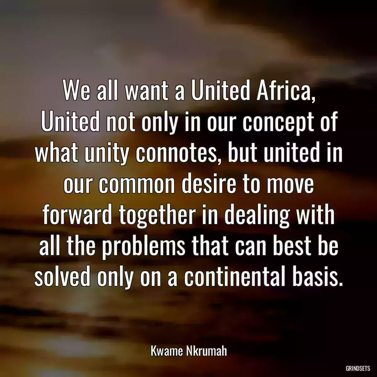 We all want a United Africa, United not only in our concept of what unity connotes, but united in our common desire to move forward together in dealing with all the problems that can best be solved only on a continental basis.