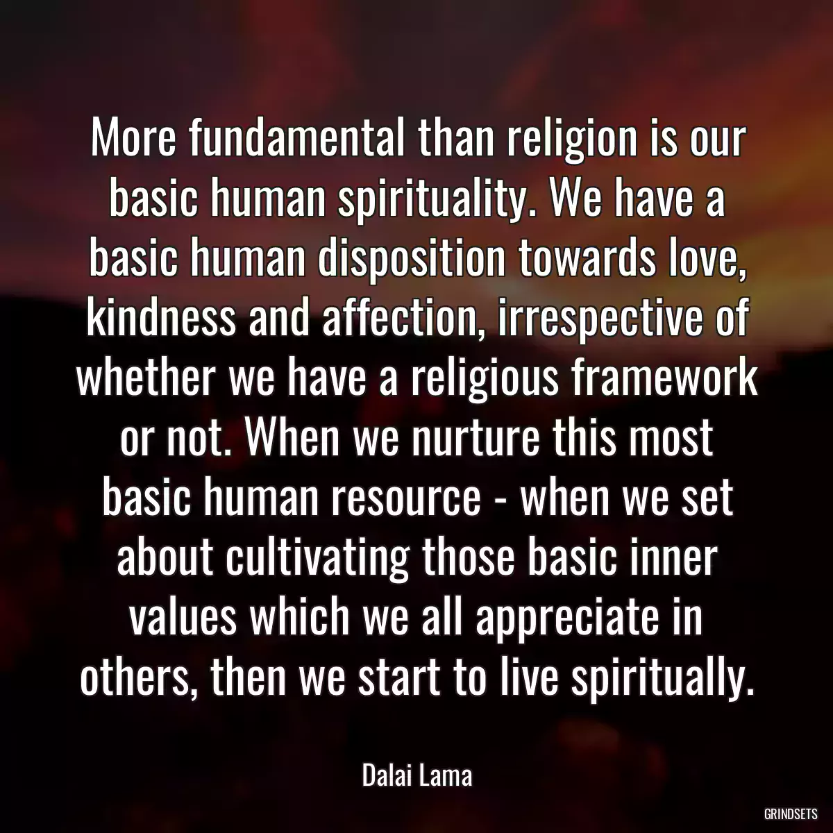 More fundamental than religion is our basic human spirituality. We have a basic human disposition towards love, kindness and affection, irrespective of whether we have a religious framework or not. When we nurture this most basic human resource - when we set about cultivating those basic inner values which we all appreciate in others, then we start to live spiritually.