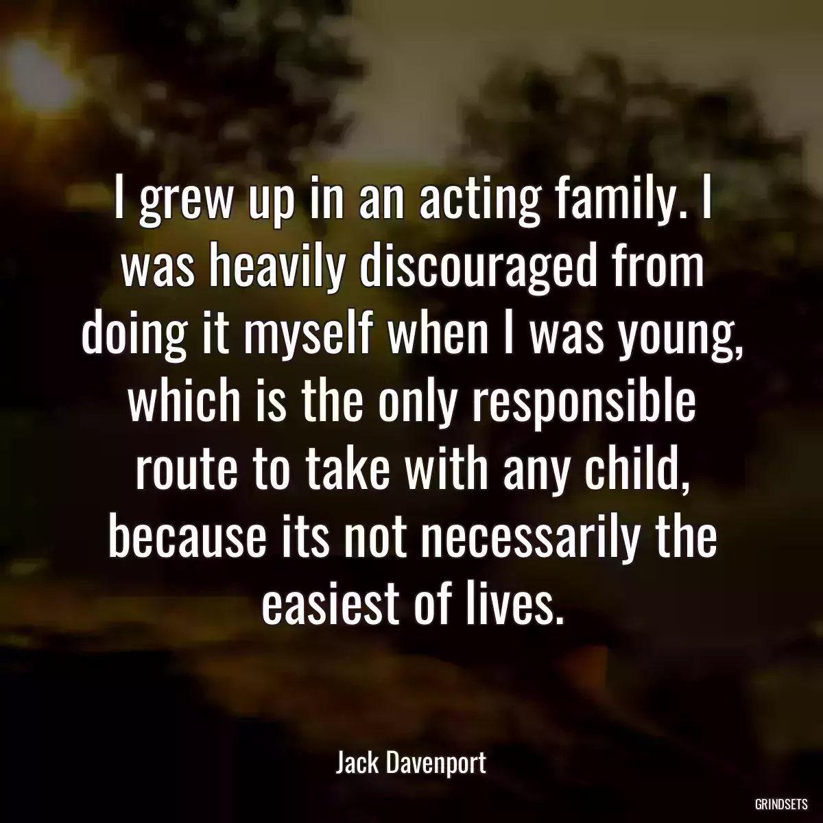 I grew up in an acting family. I was heavily discouraged from doing it myself when I was young, which is the only responsible route to take with any child, because its not necessarily the easiest of lives.