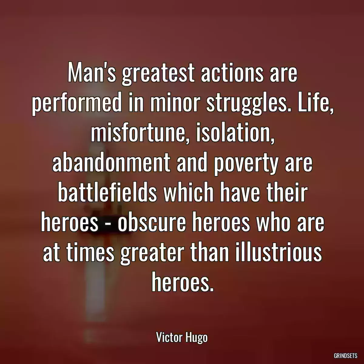 Man\'s greatest actions are performed in minor struggles. Life, misfortune, isolation, abandonment and poverty are battlefields which have their heroes - obscure heroes who are at times greater than illustrious heroes.