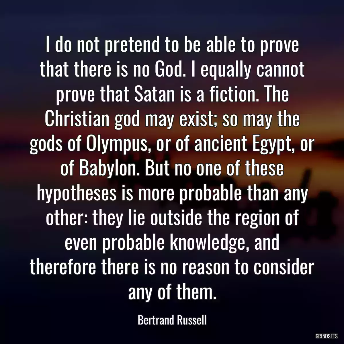 I do not pretend to be able to prove that there is no God. I equally cannot prove that Satan is a fiction. The Christian god may exist; so may the gods of Olympus, or of ancient Egypt, or of Babylon. But no one of these hypotheses is more probable than any other: they lie outside the region of even probable knowledge, and therefore there is no reason to consider any of them.