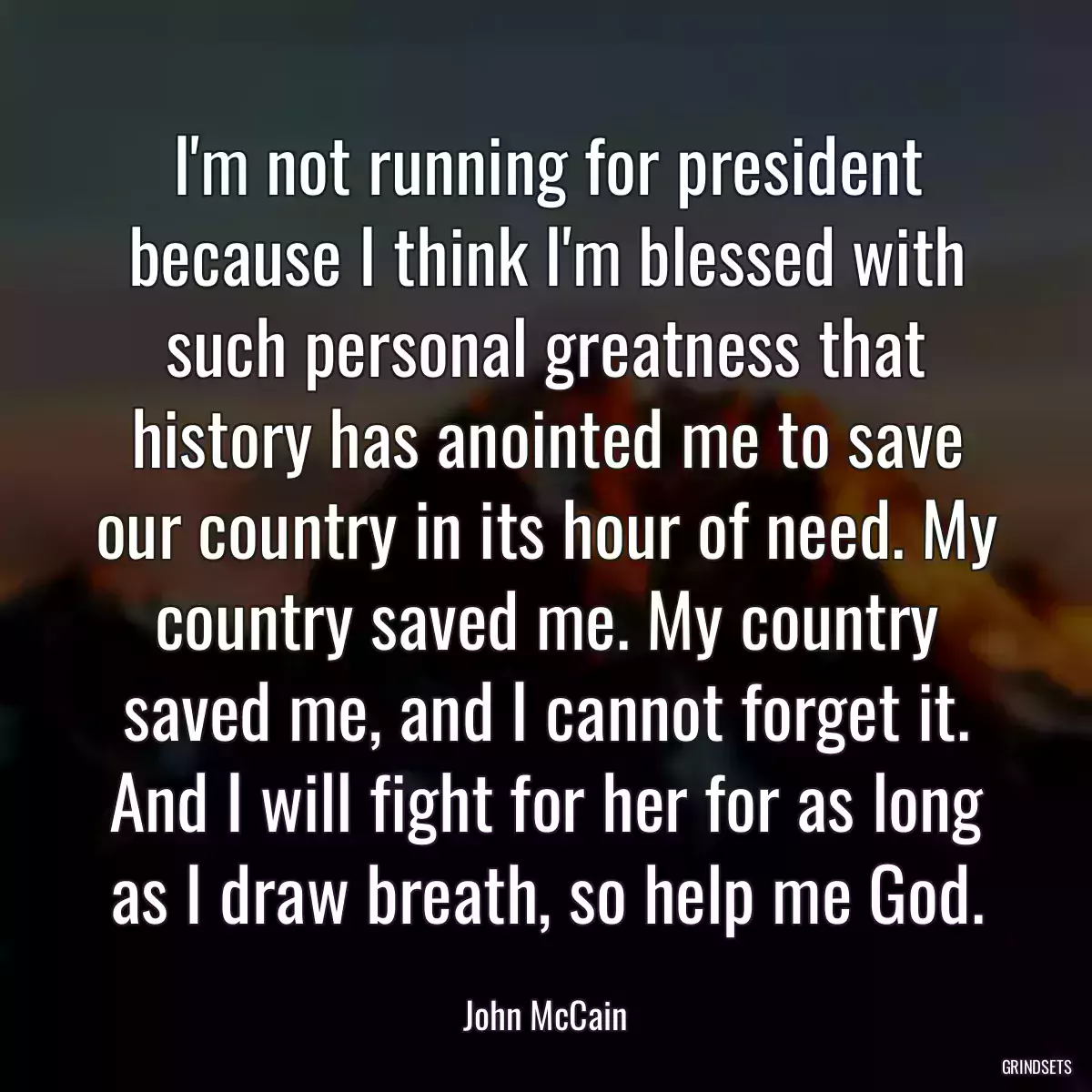 I\'m not running for president because I think I\'m blessed with such personal greatness that history has anointed me to save our country in its hour of need. My country saved me. My country saved me, and I cannot forget it. And I will fight for her for as long as I draw breath, so help me God.