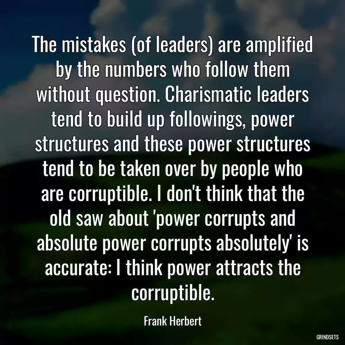 The mistakes (of leaders) are amplified by the numbers who follow them without question. Charismatic leaders tend to build up followings, power structures and these power structures tend to be taken over by people who are corruptible. I don\'t think that the old saw about \'power corrupts and absolute power corrupts absolutely\' is accurate: I think power attracts the corruptible.