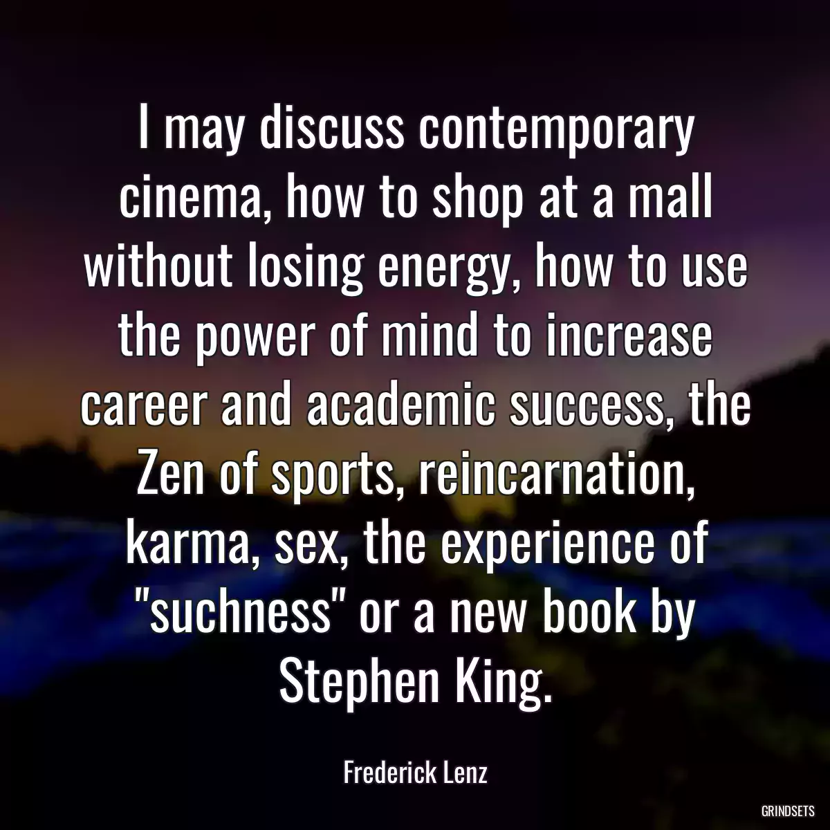 I may discuss contemporary cinema, how to shop at a mall without losing energy, how to use the power of mind to increase career and academic success, the Zen of sports, reincarnation, karma, sex, the experience of \