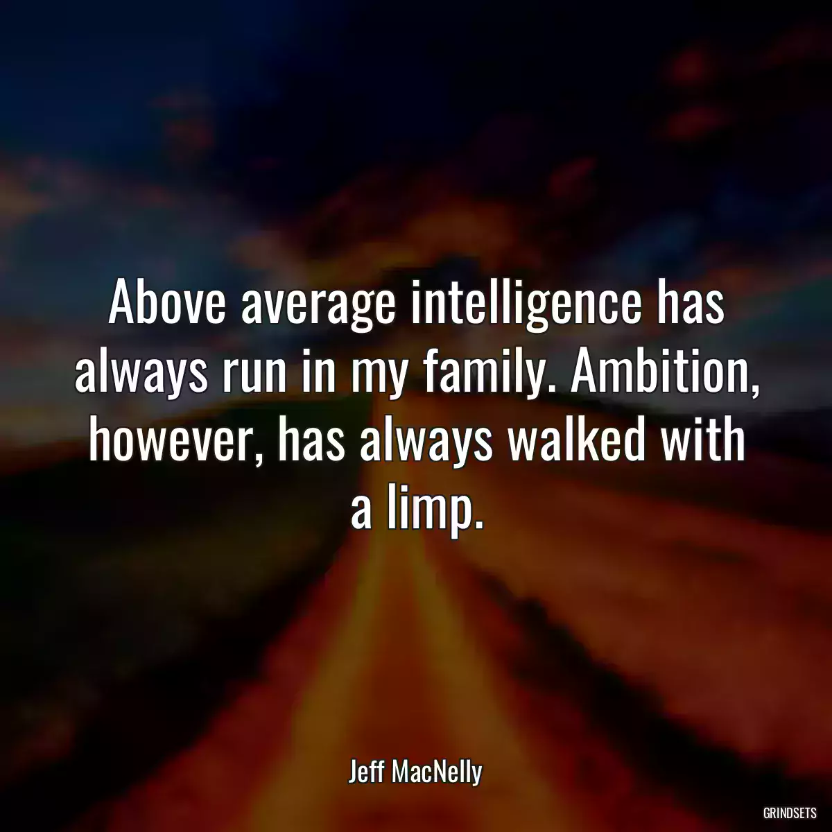 Above average intelligence has always run in my family. Ambition, however, has always walked with a limp.