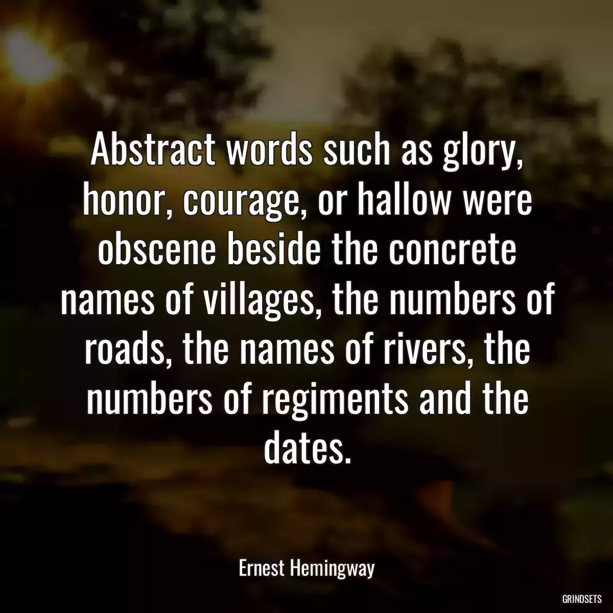 Abstract words such as glory, honor, courage, or hallow were obscene beside the concrete names of villages, the numbers of roads, the names of rivers, the numbers of regiments and the dates.