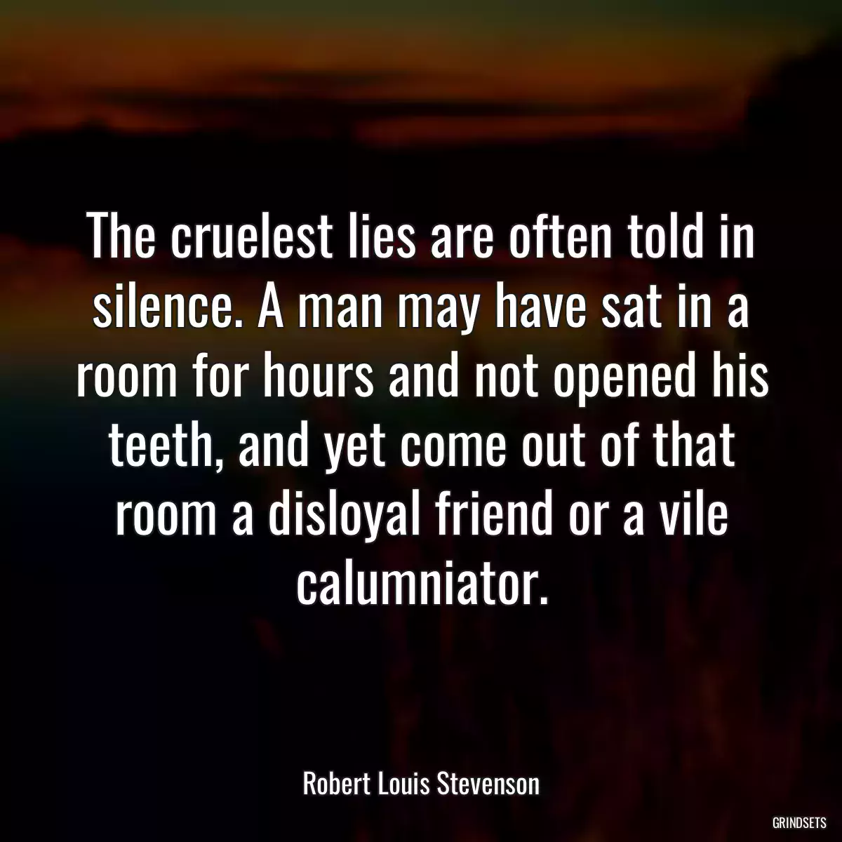 The cruelest lies are often told in silence. A man may have sat in a room for hours and not opened his teeth, and yet come out of that room a disloyal friend or a vile calumniator.