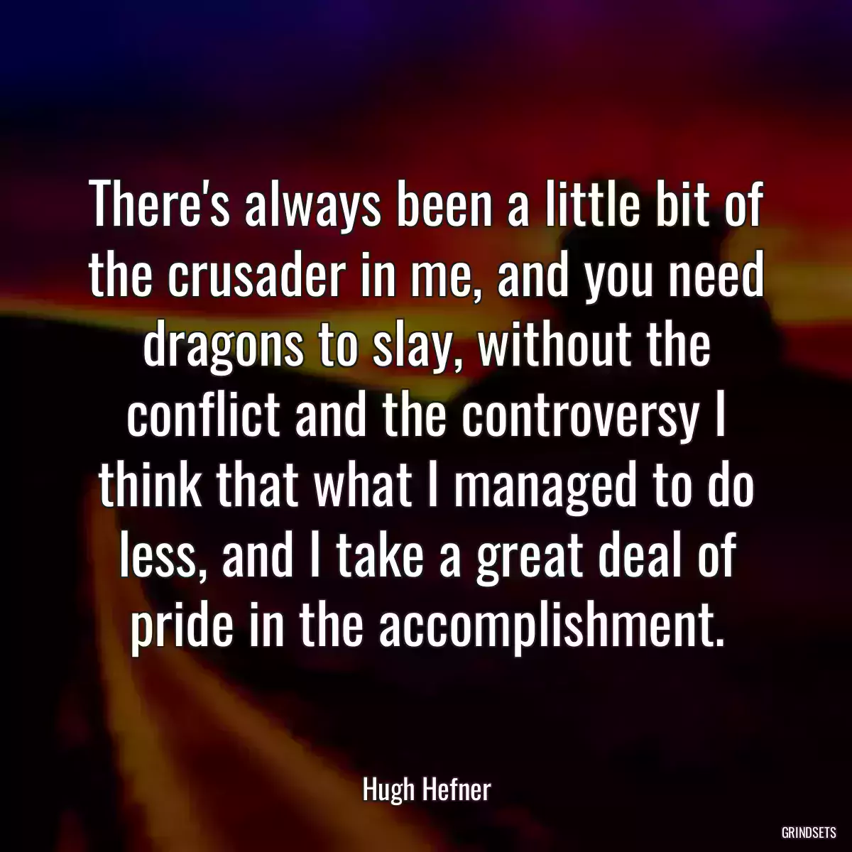 There\'s always been a little bit of the crusader in me, and you need dragons to slay, without the conflict and the controversy I think that what I managed to do less, and I take a great deal of pride in the accomplishment.