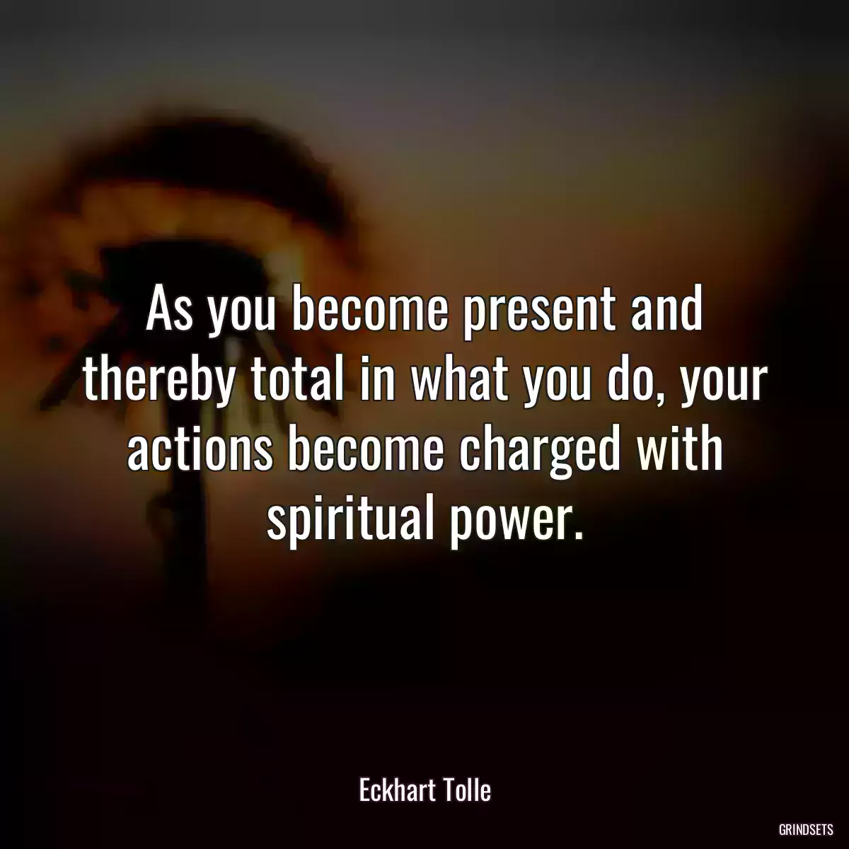 As you become present and thereby total in what you do, your actions become charged with spiritual power.