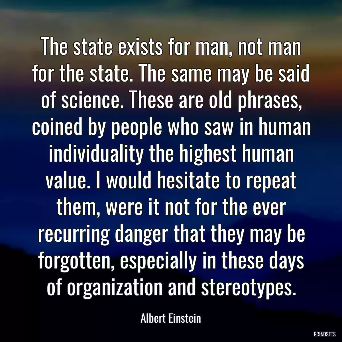 The state exists for man, not man for the state. The same may be said of science. These are old phrases, coined by people who saw in human individuality the highest human value. I would hesitate to repeat them, were it not for the ever recurring danger that they may be forgotten, especially in these days of organization and stereotypes.