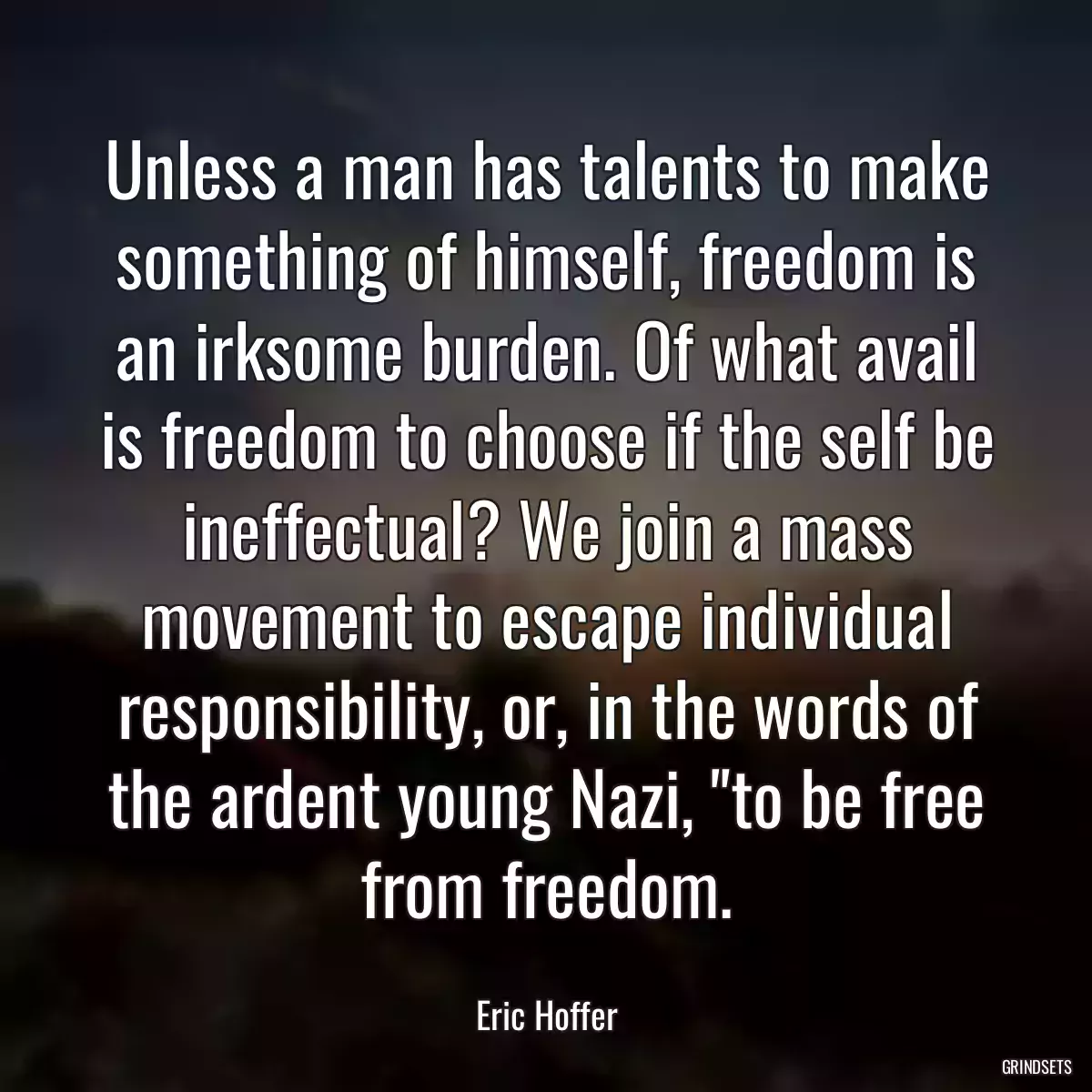 Unless a man has talents to make something of himself, freedom is an irksome burden. Of what avail is freedom to choose if the self be ineffectual? We join a mass movement to escape individual responsibility, or, in the words of the ardent young Nazi, \