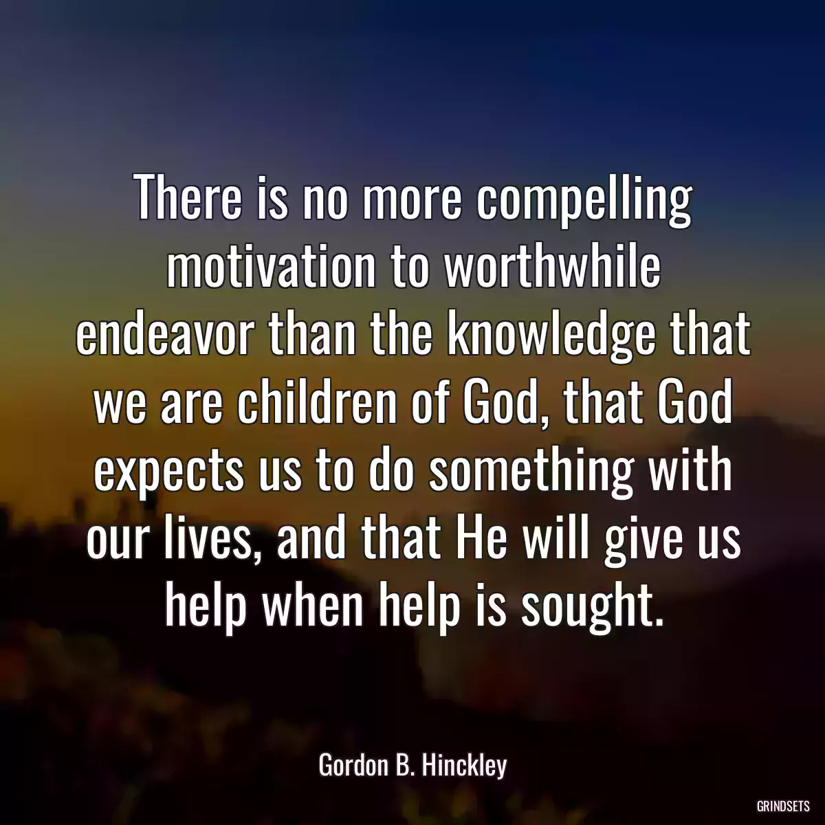 There is no more compelling motivation to worthwhile endeavor than the knowledge that we are children of God, that God expects us to do something with our lives, and that He will give us help when help is sought.