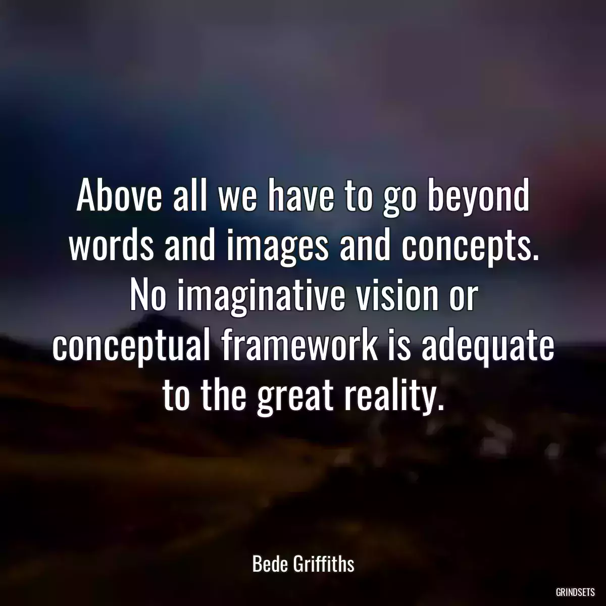 Above all we have to go beyond words and images and concepts. No imaginative vision or conceptual framework is adequate to the great reality.