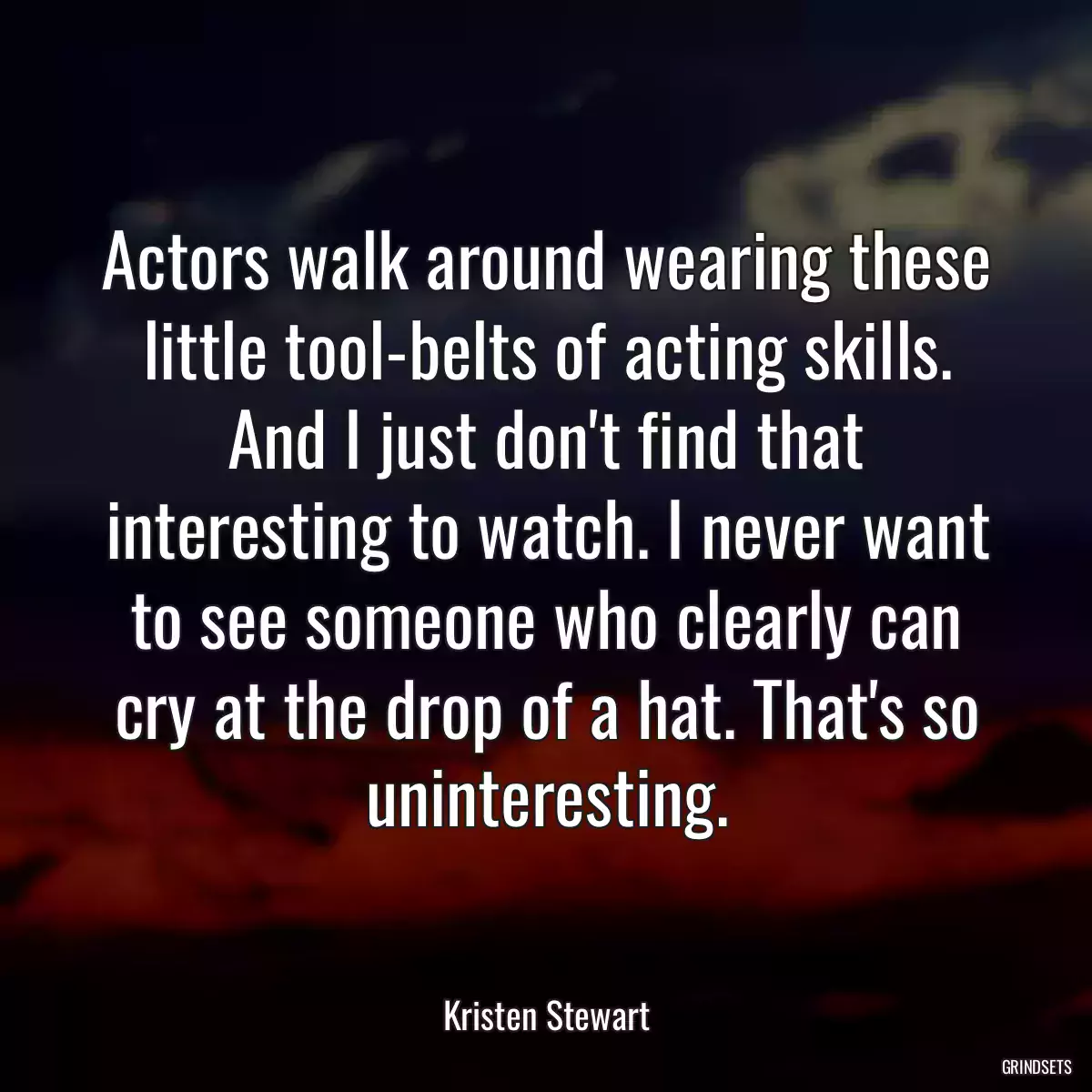 Actors walk around wearing these little tool-belts of acting skills. And I just don\'t find that interesting to watch. I never want to see someone who clearly can cry at the drop of a hat. That\'s so uninteresting.