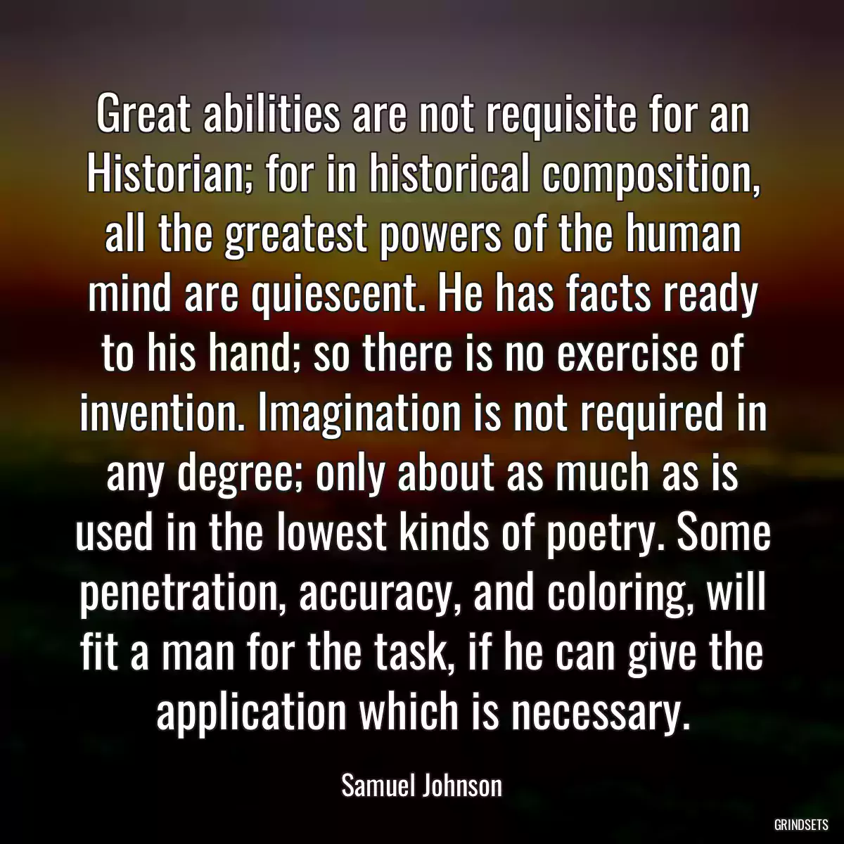 Great abilities are not requisite for an Historian; for in historical composition, all the greatest powers of the human mind are quiescent. He has facts ready to his hand; so there is no exercise of invention. Imagination is not required in any degree; only about as much as is used in the lowest kinds of poetry. Some penetration, accuracy, and coloring, will fit a man for the task, if he can give the application which is necessary.