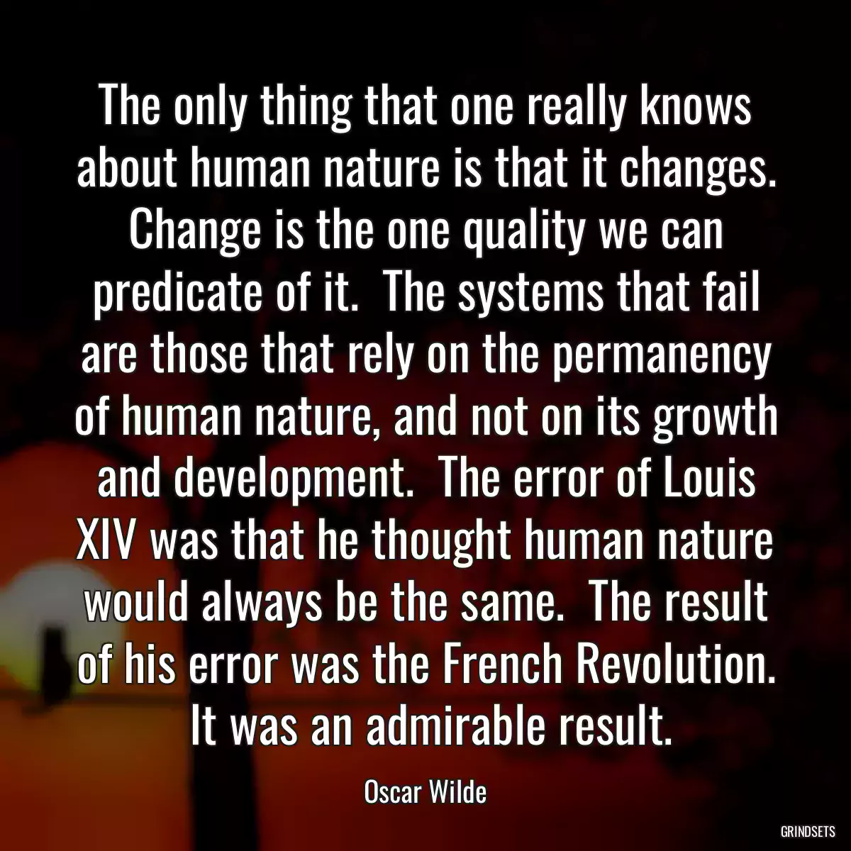 The only thing that one really knows about human nature is that it changes. Change is the one quality we can predicate of it.  The systems that fail are those that rely on the permanency of human nature, and not on its growth and development.  The error of Louis XIV was that he thought human nature would always be the same.  The result of his error was the French Revolution.  It was an admirable result.