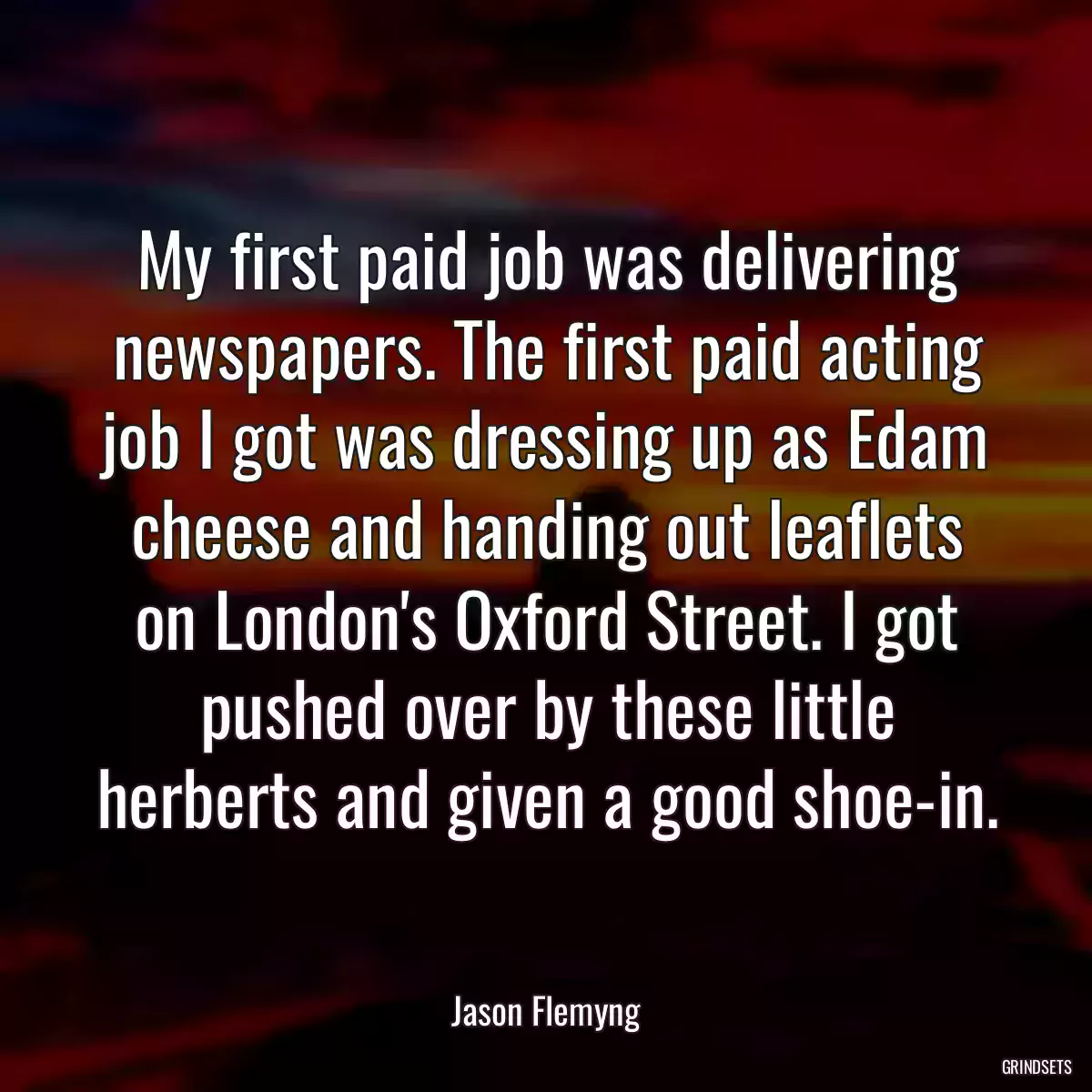 My first paid job was delivering newspapers. The first paid acting job I got was dressing up as Edam cheese and handing out leaflets on London\'s Oxford Street. I got pushed over by these little herberts and given a good shoe-in.