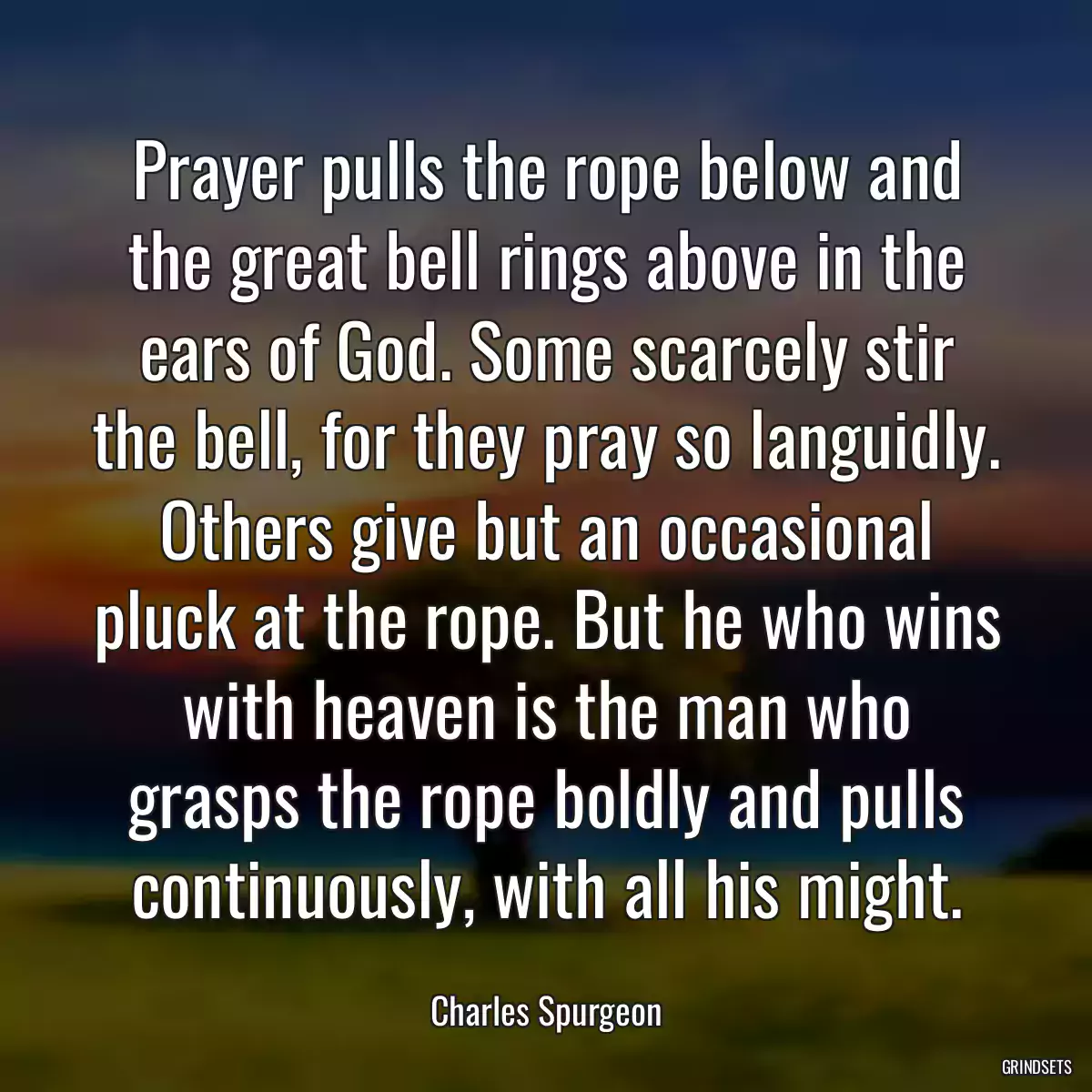 Prayer pulls the rope below and the great bell rings above in the ears of God. Some scarcely stir the bell, for they pray so languidly. Others give but an occasional pluck at the rope. But he who wins with heaven is the man who grasps the rope boldly and pulls continuously, with all his might.