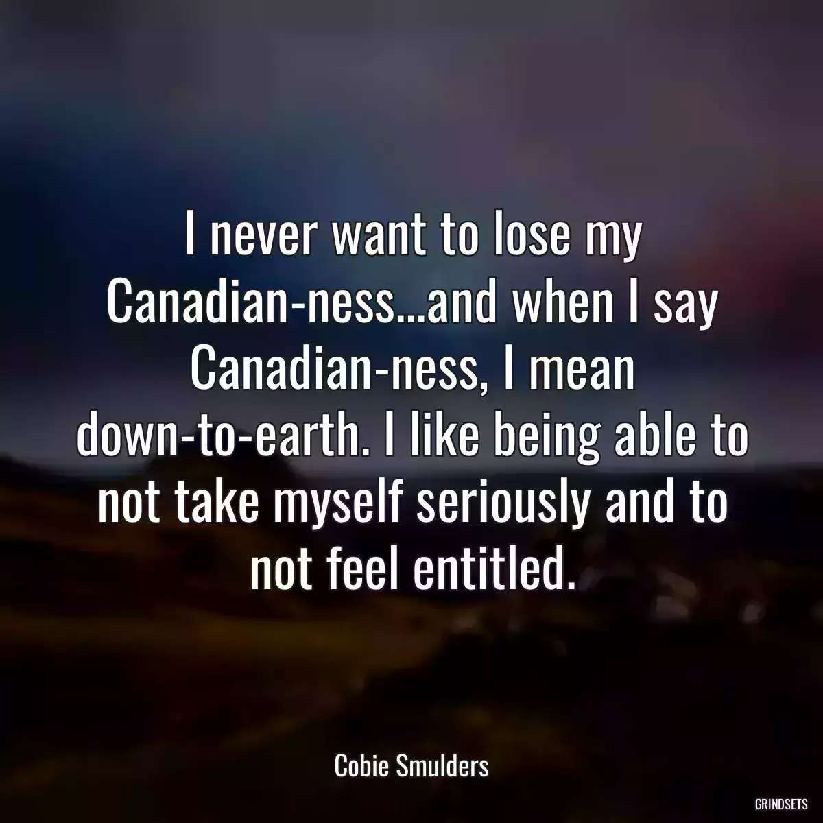 I never want to lose my Canadian-ness...and when I say Canadian-ness, I mean down-to-earth. I like being able to not take myself seriously and to not feel entitled.