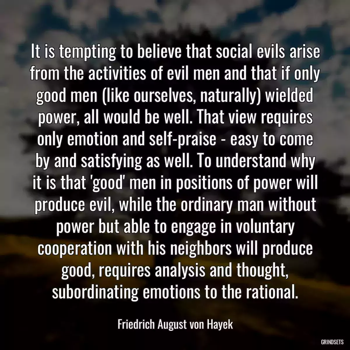 It is tempting to believe that social evils arise from the activities of evil men and that if only good men (like ourselves, naturally) wielded power, all would be well. That view requires only emotion and self-praise - easy to come by and satisfying as well. To understand why it is that \'good\' men in positions of power will produce evil, while the ordinary man without power but able to engage in voluntary cooperation with his neighbors will produce good, requires analysis and thought, subordinating emotions to the rational.