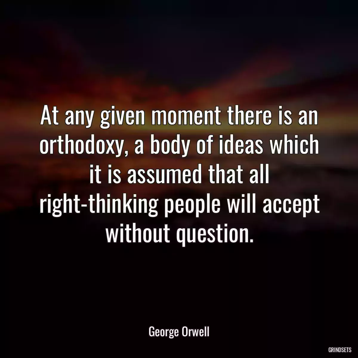 At any given moment there is an orthodoxy, a body of ideas which it is assumed that all right-thinking people will accept without question.