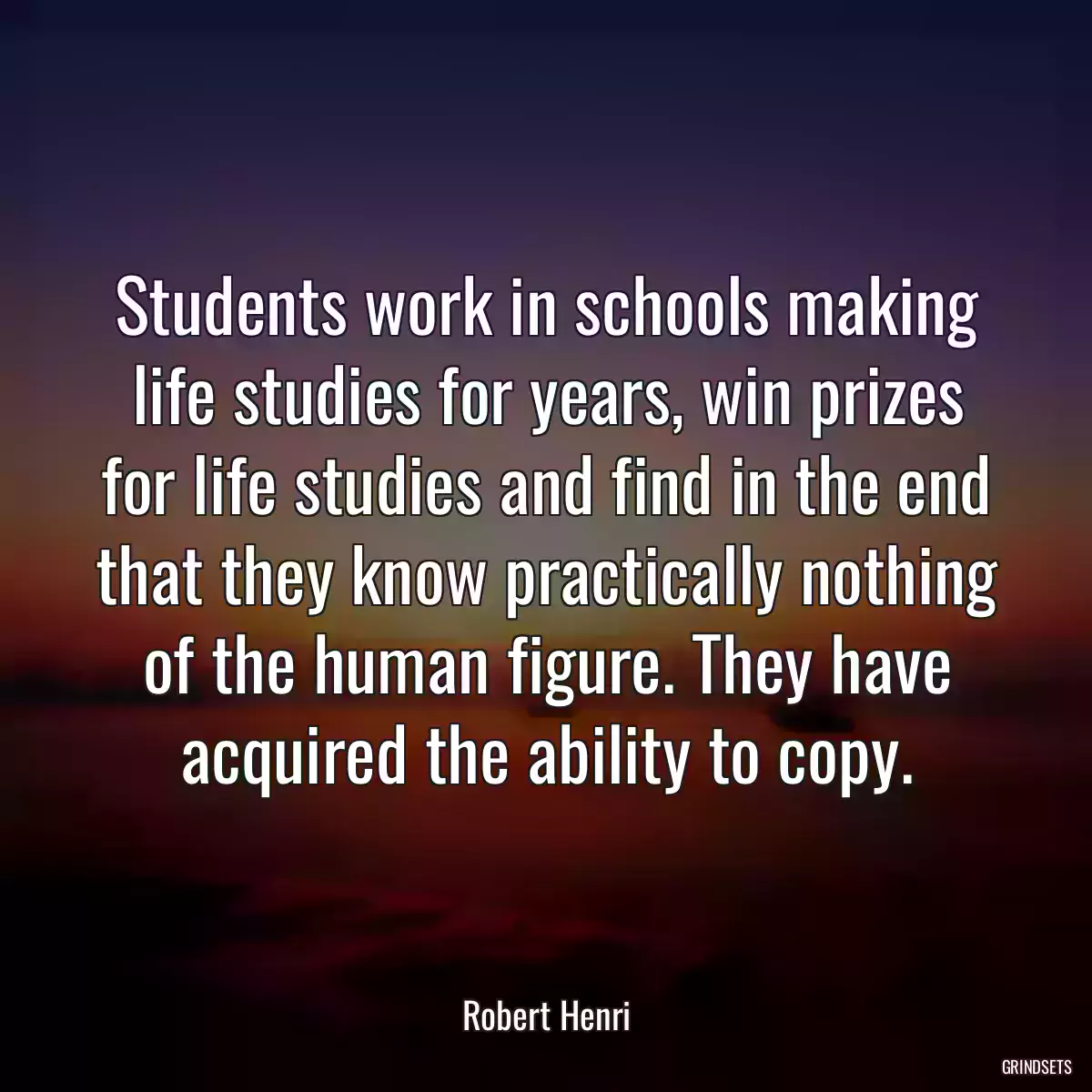 Students work in schools making life studies for years, win prizes for life studies and find in the end that they know practically nothing of the human figure. They have acquired the ability to copy.