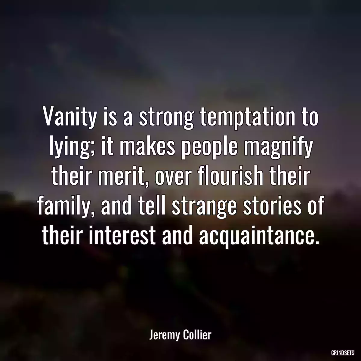 Vanity is a strong temptation to lying; it makes people magnify their merit, over flourish their family, and tell strange stories of their interest and acquaintance.