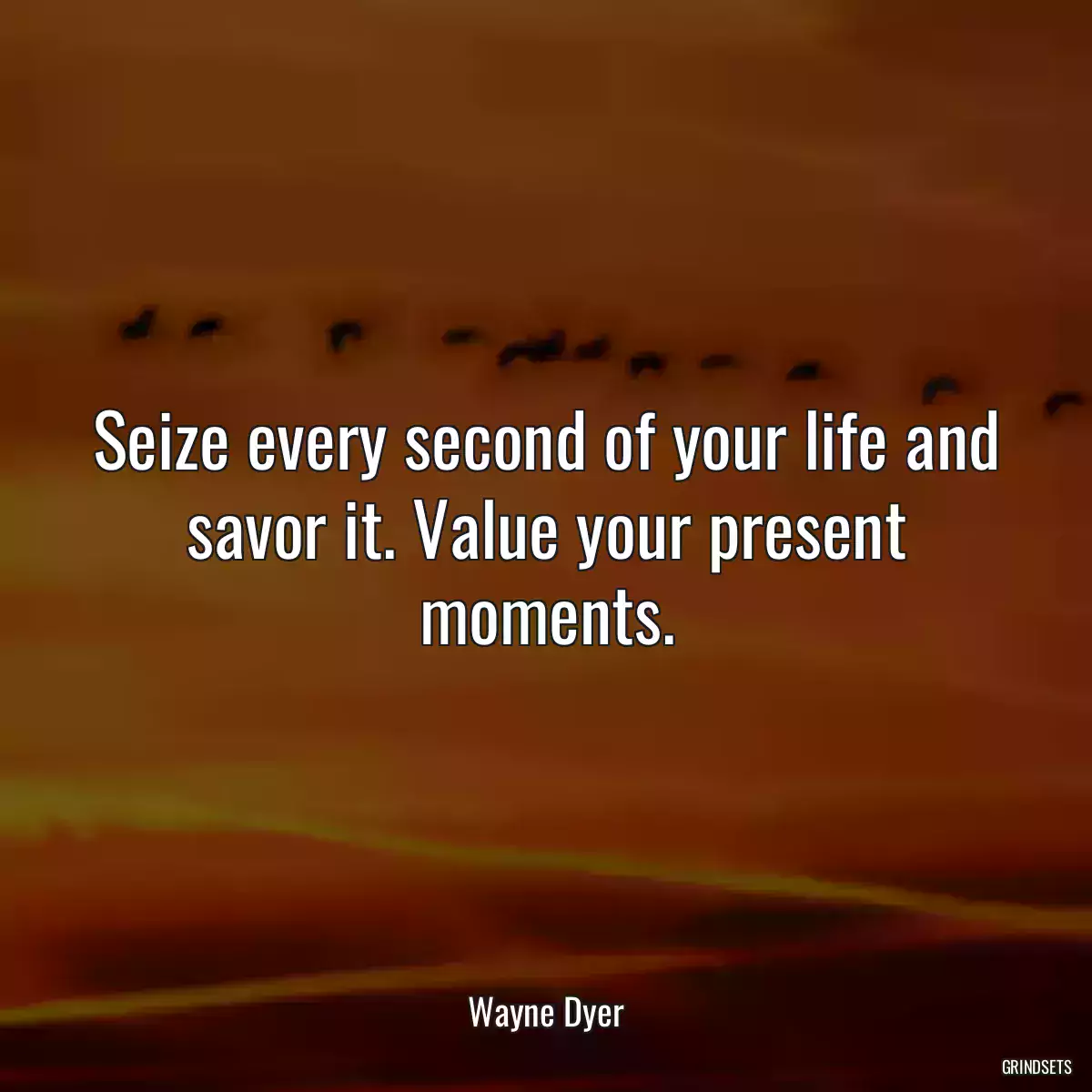 Seize every second of your life and savor it. Value your present moments.