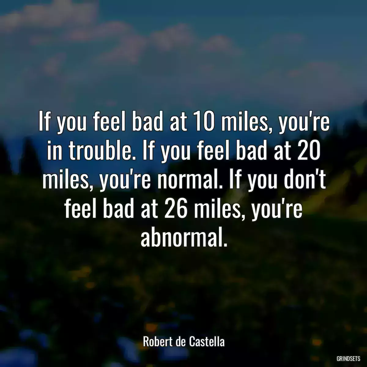 If you feel bad at 10 miles, you\'re in trouble. If you feel bad at 20 miles, you\'re normal. If you don\'t feel bad at 26 miles, you\'re abnormal.