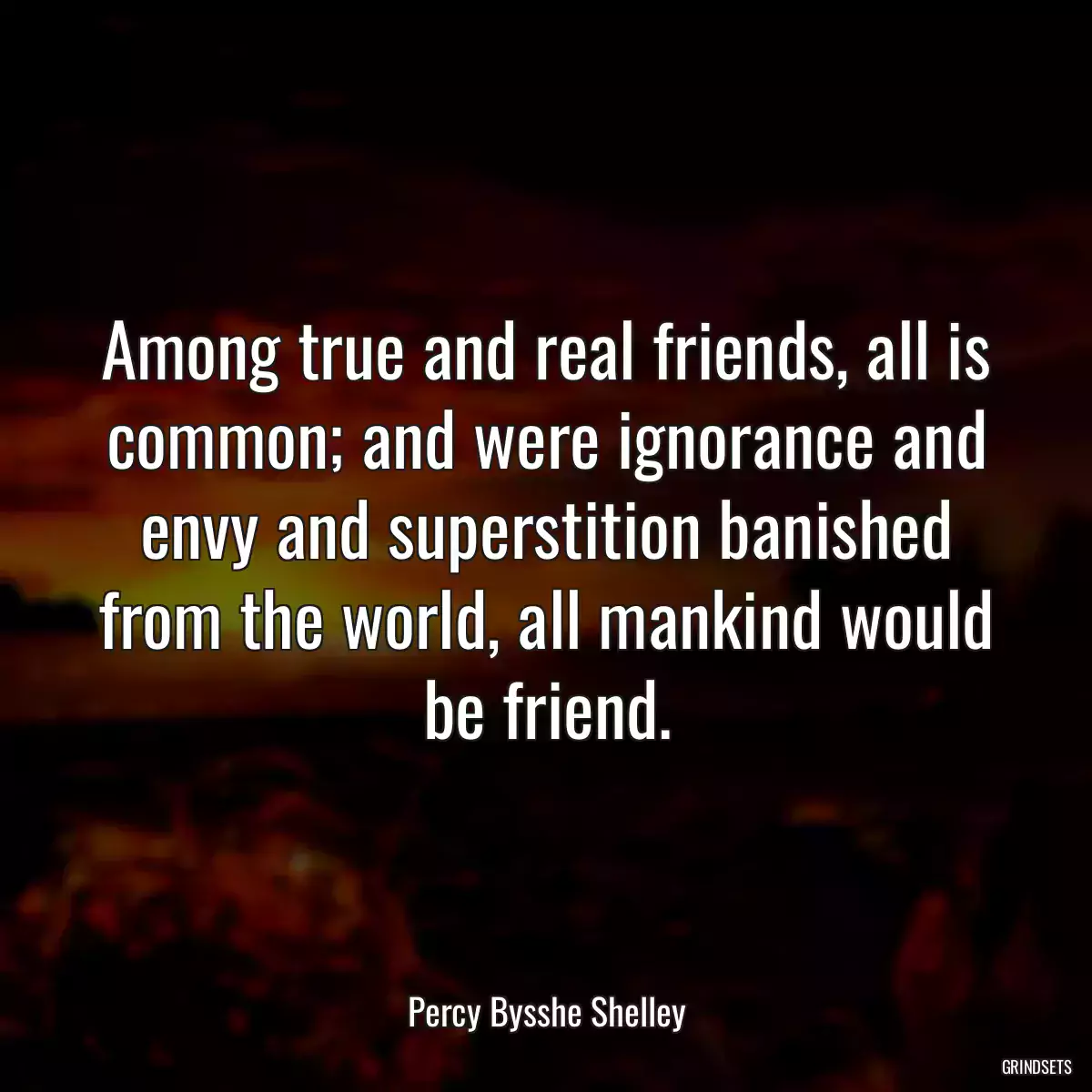 Among true and real friends, all is common; and were ignorance and envy and superstition banished from the world, all mankind would be friend.