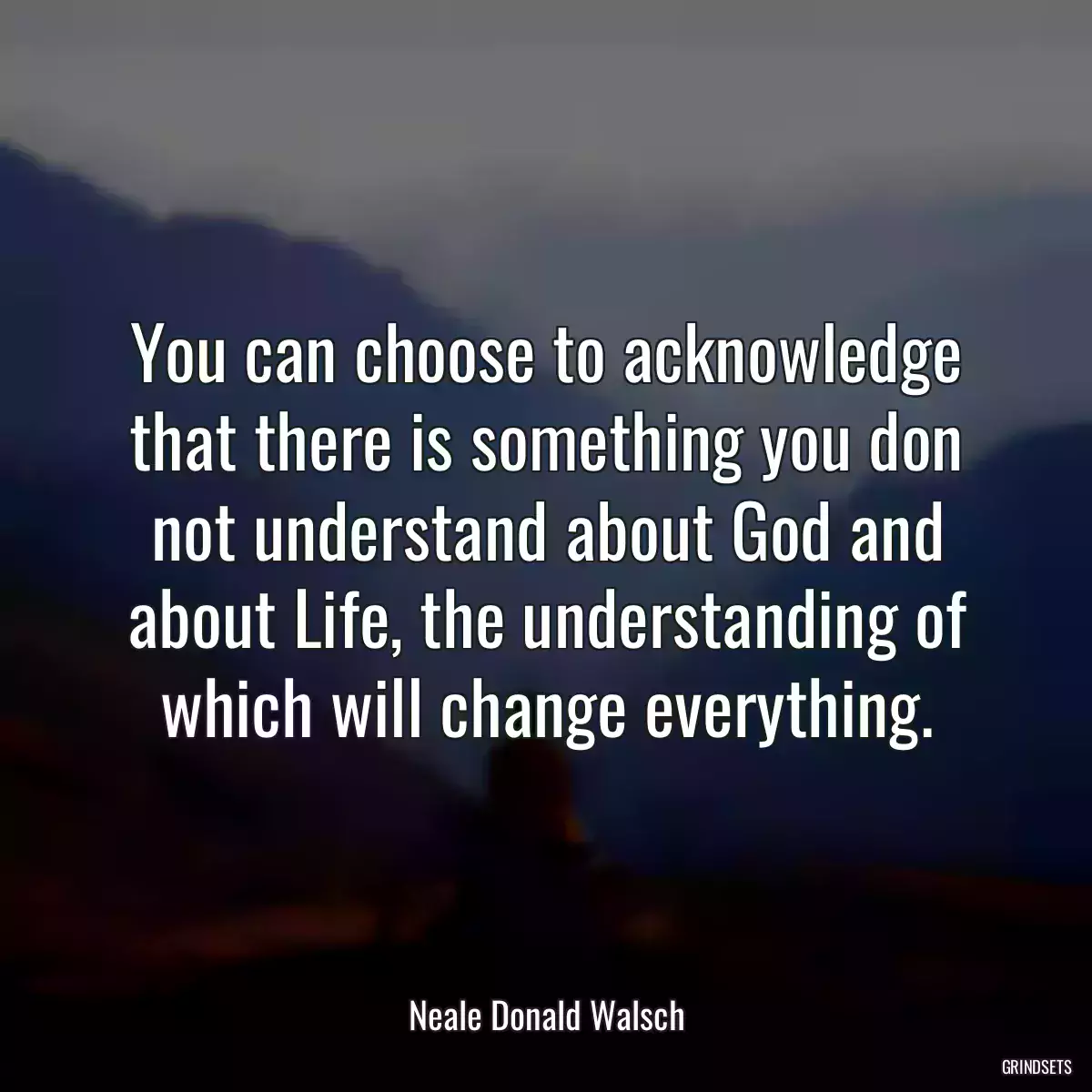 You can choose to acknowledge that there is something you don not understand about God and about Life, the understanding of which will change everything.